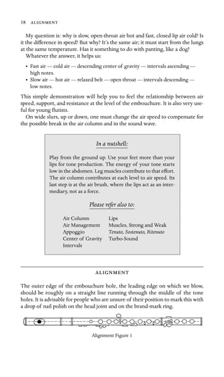 18 

My question is: why is slow, open-throat air hot and fast, closed-lip air cold? Is
it the difference in speed? But why? It’s the same air; it must start from the lungs
at the same temperature. Has it something to do with panting, like a dog?
Whatever the answer, it helps us:
• Fast air — cold air — descending center of gravity — intervals ascending —
high notes.
• Slow air — hot air — relaxed belt — open throat — intervals descending —
low notes.
This simple demonstration will help you to feel the relationship between air
speed, support, and resistance at the level of the embouchure. It is also very use-
ful for young ﬂutists.
On wide slurs, up or down, one must change the air speed to compensate for
the possible break in the air column and in the sound wave.
In a nutshell:
Air Column Lips
Air Management
Play from the ground up. Use your feet more than your
lips for tone production. The energy of your tone starts
low in the abdomen. Leg muscles contribute to that effort.
The air column contributes at each level to air speed. Its
last step is at the air brush, where the lips act as an inter-
mediary, not as a force.
Please refer also to:
Muscles, Strong and Weak
Appoggio Tenuto, Sostenuto, Ritenuto
Center of Gravity Turbo-Sound
Intervals

The outer edge of the embouchure hole, the leading edge on which we blow,
should be roughly on a straight line running through the middle of the tone
holes. It is advisable for people who are unsure of their position to mark this with
a drop of nail polish on the head joint and on the brand-mark ring.
Alignment Figure 1
 