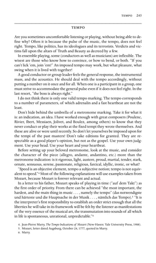  243



Are you sometimes uncomfortable listening or playing, without being able to de-
ﬁne why? Often it is because the pulse of the music, the tempo, does not feel
right. Tempo, like politics, has its ideologues and its terrorists. Verdicts and vic-
tims fall upon the altars of Truth and Beauty as decreed by a few.
In ensemble playing, some (conductors as well as musicians) are inﬂexible. The
wisest are those who know how to convince, or how to bend, or both. “If you
can’t lick ’em, join ’em!” An imposed tempo may work, but what pleasure, what
swing when it is lived with together!
A good conductor or group leader feels the general response, the instrumental
mass, and the acoustics. He should deal with the tempo accordingly, without
putting a number on it once and for all. When one is a participant in a group, one
must strive to accommodate the general pulse even if it does not feel right. In the
last resort, “the boss is always right.”
I do not think there is only one valid tempo marking. The tempo corresponds
to a number of parameters, of which adrenalin and a fast heartbeat are not the
least.
Don’t hide behind the umbrella of a metronome marking. Take it for what it
is: an indication, an idea. I have worked enough with great composers (Poulenc,
Rivier, Ibert, Messiaen, Jolivet, and Boulez, among others) to know that they
never conduct or play their works at the ﬁxed tempi they wrote themselves. And
these are alive or were until recently. So don’t let yourselves be imposed upon for
the tempi of the past masters! Don’t take editions for granted. They are re-
spectable as a good player’s opinion, but not as the gospel. Use your own judg-
ment. Use your head. Use your heart and your heartbeat.
Before setting up your beloved metronome, look at the music, and consider
the character of the piece (allegro, andante, andantino, etc.) more than the
metronome indication: is it rigorous, light, austere, proud, martial, tender, stark,
ornate, sensuous, serene, passionate, religious, farcical, idyllic, ironic, or what?
“Speed is an objective element, tempo a subjective notion; tempo is not equiv-
alent to speed.”4 Most of the following explanations will use examples taken from
Mozart, because Mozart is forever relevant and actual.
In a letter to his father, Mozart speaks of playing in time (“auf dem Takt”) as
the ﬁrst order of priority. From there can be achieved “the most important, the
hardest, and the main thing in music . . . , namely the tempo” (das notwendigste
und härteste und die Hauptsache in der Musik . . . , nämlich das Tempo).5 “It is
the interpreter’s ﬁrst responsibility to establish an order strict enough that all the
liberties he will take in its framework will be felt by the listener as manifestations
of the very essence of the musical art, the transmutation into sounds of all which
in life is spontaneous, unrational, unpredictable.”6
4. Jean-Pierre Marty, The Tempo Indications of Mozart (New-Haven: Yale University Press, 1988).
5. Mozart, letter dated Augsburg, October 24, 1777, quoted in Marty.
6. Marty.
 