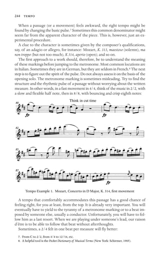 244 

When a passage (or a movement) feels awkward, the right tempo might be
found by changing the basic pulse.7 Sometimes this common denominator might
seem far from the apparent character of the piece. This is, however, just an ex-
perimental procedure.
A clue to the character is sometimes given by the composer’s qualiﬁcations,
say, of an adagio or allegro, for instance: Mozart, K. 313, maestoso (solemn), ma
non troppo (but not too much), K 314, aperto (open); and so on.
The ﬁrst approach to a work should, therefore, be to understand the meaning
of these markings before jumping to the metronome. Most common locutions are
in Italian. Sometimes they are in German, but they are seldom in French.8 The next
step is to ﬁgure out the spirit of the pulse. Do not always assess it on the basis of the
opening solo. The metronome marking is sometimes misleading. Try to ﬁnd the
structure and the rhythmic pulse of a passage without worrying about the written
measure. In other words, in a fast movement in 4/4, think of the music in 2/2, with
a slow and ﬂexible half note, then in 8/8, with bouncing and crisp eighth notes:
Think in cut time
Tempo Example 1. Mozart, Concerto in D Major, K. 314, ﬁrst movement
A tempo that comfortably accommodates this passage has a good chance of
feeling right, for you at least, from the top. It is already very important. You will
eventually have to yield to the tyranny of a metronome marking or to a beat im-
posed by someone else, usually a conductor. Unfortunately, you will have to fol-
low him as a last resort. When we are playing under someone’s lead, our raison
d’être is to be able to follow that beat without afterthoughts.
Sometimes, a 2/4 felt in one beat per measure will ﬂy better:
7. From C to 2/2, from 4/4 to 12/16, etc.
8. A helpful tool is the Pocket Dictionary of Musical Terms (New York: Schirmer, 1905).
 