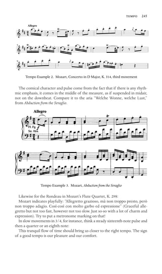 9
 245
Allegro
2
4
5
Tempo Example 2. Mozart, Concerto in D Major, K. 314, third movement
The comical character and pulse come from the fact that if there is any rhyth-
mic emphasis, it comes in the middle of the measure, as if suspended in midair,
not on the downbeat. Compare it to the aria “Welche Wonne, welche Lust,”
from Abduction from the Seraglio.
Tempo Example 3. Mozart, Abduction from the Seraglio
Likewise for the Rondeau in Mozart’s Flute Quartet, K. 298:
Mozart indicates playfully: “Allegretto grazioso, mà non troppo presto, però
non troppo adagio. Così-così con molto garbo ed espressione” (Graceful alle-
gretto but not too fast, however not too slow. Just so-so with a lot of charm and
expression). Try to put a metronome marking on that!
In slow movements in 3/4, for instance, think a steady sixteenth-note pulse and
then a quarter or an eighth note:
This tranquil ﬂow of time should bring us closer to the right tempo. The sign
of a good tempo is our pleasure and our comfort.
 