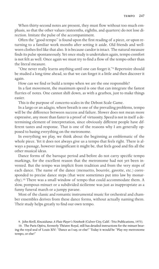  247

When thirty-second notes are present, they must ﬂow without too much em-
phasis, so that the other values (sixteenths, eighths, and quarters) do not lose di-
rection. Imitate the pulse of the accompaniment.
Often the “good tempo” is found upon the ﬁrst reading of a piece, or upon re-
turning to a familiar work months after setting it aside. Old friends and well-
worn clothes feel like that also. It is because candor is intact. The natural measure
ﬁnds its pulse spontaneously. Yet once study is undertaken again, tempo comfort
is not felt as well. Once again we must try to ﬁnd a ﬂow of the tempo other than
the literal measure.
“One never really learns anything until one can forget it.”9 Repertoire should
be studied a long time ahead, so that we can forget it a little and then discover it
again.
How can we ﬁnd or build a tempo when we are the one responsible?
In a fast movement, the maximum speed is one that can integrate the fastest
ﬂurries of notes. One cannot shift down, as with a gearbox, just to make things
easier.
This is the purpose of concerto scales in the Debost Scale Game.
In a largo or an adagio, where breath is one of the prevailing problems, tempo
will be the difference between success and failure. Slower does not mean more
expressive, any more than faster is a proof of virtuosity. Speed is not in itself a de-
termining element of interpretation, since obviously different people have dif-
ferent tastes and response. That is one of the reasons why I am generally op-
posed to basing everything on the metronome.
In everything we play, we think about the beginning as emblematic of the
whole piece. Yet it does not always give us a tempo that feels right. There is al-
ways a passage, however insigniﬁcant it might be, that feels good and ﬁts all the
other musical ideas.
Dance forms of the baroque period and before do not carry speciﬁc tempo
markings, for the excellent reason that the metronome had not yet been in-
vented. But the tempo was implicit from tradition and from the very steps of
each dance. The name of the dance (menuetto, bourrée, gavotte, etc.) corre-
sponded to precise dance steps (that were sometimes put into law by monar-
chy).10 There was a small window of tempo that could accommodate them. A
slow, pompous minuet or a subdivided sicilienne was just as inappropriate as a
funny funeral march or a jumpy pavane.
Most of the classic and romantic instrumental music for orchestral and cham-
ber ensembles derives from these dance forms, without actually naming them.
Their study helps greatly to ﬁnd our own tempo.
9. John Krell, Kincaidiana: A Flute Player’s Notebook (Culver City, Calif.: Trio Publications, 1973).
10. The Paris Opéra, formerly Théatre Royal, still has detailed instructions for the minuet bear-
ing the royal seal of Louis XIV: “Dance as I say, or else!” Today it would be “Play my metronome
tempo, or else!”
 