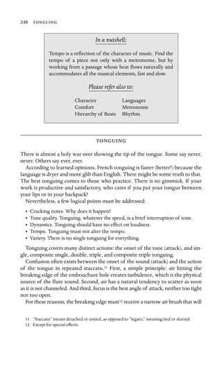 248 

In a nutshell:
Languages
Metronome
Tempo is a reﬂection of the character of music. Find the
tempo of a piece not only with a metronome, but by
working from a passage whose beat ﬂows naturally and
accommodates all the musical elements, fast and slow.
Please refer also to:
Character
Comfort
Hierarchy of Beats Rhythm

There is almost a holy war over showing the tip of the tongue. Some say never,
never. Others say ever, ever.
According to learned opinions, French tonguing is faster (better?) because the
language is dryer and more glib than English. There might be some truth to that.
The best tonguing comes to those who practice. There is no gimmick. If your
work is productive and satisfactory, who cares if you put your tongue between
your lips or in your backpack?
Nevertheless, a few logical points must be addressed:
• Cracking notes. Why does it happen?
• Tone quality. Tonguing, whatever the speed, is a brief interruption of tone.
• Dynamics. Tonguing should have no effect on loudness.
• Tempo. Tonguing must not alter the tempo.
• Variety. There is no single tonguing for everything.
Tonguing covers many distinct actions: the onset of the tone (attack), and sin-
gle, composite single, double, triple, and composite triple tonguing.
Confusion often exists between the onset of the sound (attack) and the action
of the tongue in repeated staccato.11 First, a simple principle: air hitting the
breaking edge of the embouchure hole creates turbulence, which is the physical
source of the ﬂute sound. Second, air has a natural tendency to scatter as soon
as it is not channeled. And third, focus is the best angle of attack, neither too tight
nor too open.
For these reasons, the breaking edge must12 receive a narrow air brush that will
11. “Staccato” means detached or untied, as opposed to “legato,” meaning tied or slurred.
12. Except for special effects.
 