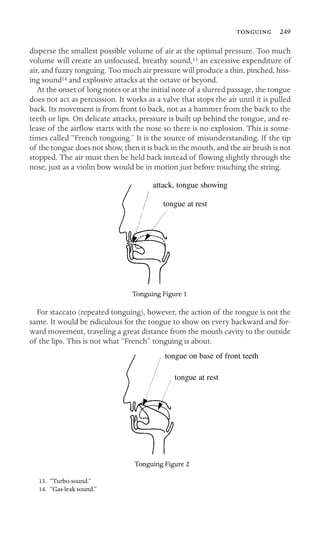  249

disperse the smallest possible volume of air at the optimal pressure. Too much
volume will create an unfocused, breathy sound,13 an excessive expenditure of
air, and fuzzy tonguing. Too much air pressure will produce a thin, pinched, hiss-
ing sound14 and explosive attacks at the octave or beyond.
At the onset of long notes or at the initial note of a slurred passage, the tongue
does not act as percussion. It works as a valve that stops the air until it is pulled
back. Its movement is from front to back, not as a hammer from the back to the
teeth or lips. On delicate attacks, pressure is built up behind the tongue, and re-
lease of the airﬂow starts with the nose so there is no explosion. This is some-
times called “French tonguing.” It is the source of misunderstanding. If the tip
of the tongue does not show, then it is back in the mouth, and the air brush is not
stopped. The air must then be held back instead of ﬂowing slightly through the
nose, just as a violin bow would be in motion just before touching the string.
tongue at rest
attack, tongue showing
Tonguing Figure 1
For staccato (repeated tonguing), however, the action of the tongue is not the
same. It would be ridiculous for the tongue to show on every backward and for-
ward movement, traveling a great distance from the mouth cavity to the outside
of the lips. This is not what “French” tonguing is about.
tongue on base of front teeth
tongue at rest
Tonguing Figure 2
13. “Turbo-sound.”
14. “Gas-leak sound.”
 