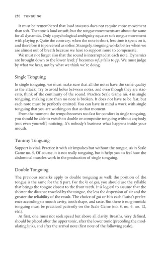 250 

It must be remembered that loud staccato does not require more movement
than soft. The tone is loud or soft, but the tongue movements are about the same
for all dynamics. Only a psychological ambiguity equates soft tongue movement
with playing p. Quite the contrary: when the note is short, less time is spent on it,
and therefore it is perceived as softer. Strangely, tonguing works better when we
are almost out of breath because we have to support more to compensate.
We must not forget also that the sound is interrupted at each note. Dynamics
are brought down to the lower level: f becomes mf, p falls to pp. We must judge
by what we hear, not by what we think we’re doing.
Single Tonguing
In single tonguing, we must make sure that all the notes have the same quality
as the attack. Try to avoid holes between notes, and even though they are stac-
cato, think of the continuity of the sound. Practice Scale Game no. 4 in single
tonguing, making sure than no note is broken. It does not have to be fast, but
each note must be perfectly emitted. You can have in mind a work with single
tonguing that you are working on that as that moment.
From the moment the tempo becomes too fast for comfort in single tonguing,
you should be able to switch to double or composite tonguing without anybody
(not even yourself) noticing. It’s nobody’s business what happens inside your
mouth.
Tummy Tonguing
Support is vital. Practice it with air impulses but without the tongue, as in Scale
Game no. 5. Of course, it is not really tonguing, but it helps you to feel how the
abdominal muscles work in the production of single tonguing.
Double Tonguing
The previous remarks apply to double tonguing as well: the position of the
tongue is the same for the ti part. For the ki or gui, you should use the syllable
that brings the tongue closest to the front teeth. It is logical to assume that the
shorter the distance traveled by the tongue, the less the dispersion of air and the
greater the reliability of the result. The choice of gui or ki is each ﬂutist’s prefer-
ence according to mouth cavity, tooth shape, and taste. But there is no gimmick:
tonguing must be practiced patiently on the Scale Game (no. 8, no. 9, no. 12,
etc.).
At ﬁrst, one must not seek speed but above all clarity. Breaths, very deﬁned,
should be placed after the upper tonic, after the lower tonic (preceding the mod-
ulating link), and after the arrival note (ﬁrst note of the following scale).
 