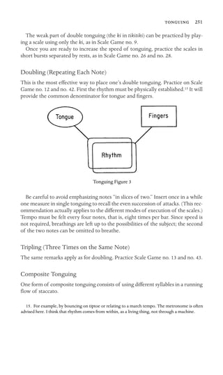  251

The weak part of double tonguing (the ki in tikitiki) can be practiced by play-
ing a scale using only the ki, as in Scale Game no. 9.
Once you are ready to increase the speed of tonguing, practice the scales in
short bursts separated by rests, as in Scale Game no. 26 and no. 28.
Doubling (Repeating Each Note)
This is the most effective way to place one’s double tonguing. Practice on Scale
Game no. 12 and no. 42. First the rhythm must be physically established.15 It will
provide the common denominator for tongue and ﬁngers.
Tonguing Figure 3
Be careful to avoid emphasizing notes “in slices of two.” Insert once in a while
one measure in single tonguing to recall the even succession of attacks. (This rec-
ommendation actually applies to the different modes of execution of the scales.)
Tempo must be felt every four notes, that is, eight times per bar. Since speed is
not required, breathings are left up to the possibilities of the subject; the second
of the two notes can be omitted to breathe.
Tripling (Three Times on the Same Note)
The same remarks apply as for doubling. Practice Scale Game no. 13 and no. 43.
Composite Tonguing
One form of composite tonguing consists of using different syllables in a running
ﬂow of staccato.
15. For example, by bouncing on tiptoe or relating to a march tempo. The metronome is often
advised here. I think that rhythm comes from within, as a living thing, not through a machine.
 