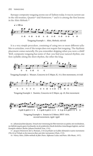 252 

Baroque composite tonguing seems out of fashion today. It was in current use
in the old treatises, Quantz16 and Hotteterre,17 and it is among the ﬁrst lessons
in the Altès Méthode.18
Tonguing Example 1. Altès, Methode, tidi tidi
It is a very simple procedure, consisting of using two or more different sylla-
bles to articulate, even if the tempo does not require fast tonguing. The rhythmic
placement comes naturally. Do you remember skipping when you were a child?
Well, composite tonguing has some of that: you ﬁnd your natural rhythm, one
foot (syllable) doing the short rhythm, the other the long.
Tonguing Example 2. Mozart, Concerto in G Major, K. 313, ﬁrst movement, ti ti tidi
Tonguing Example 3. Stamitz, Concerto in G Major, op. 29, ﬁrst movement
Tonguing Example 4. Sonata in E Minor, BWV 1034,
second movement, tigidi tigidi
16. Johann Joachim Quantz, Versuch einer Anweisung die Flöte traversiere zu spielen; mit verschiedenen,
zur Beförderung des guten Geschmackes im der praktischen Musik dienlichen Anmerkungen begleitet, und mit
Exempeln erläutert (Berlin: Johann Friedrich Voss, 1752).
17. Jacques Hotteterre dit Le Romain, L’Art de préluder sur la ﬂûte allemande et autres instruments
(The Art of Prelude on the transverse ﬂute and other instruments) (Paris, 1719).
18. Henry Altès, Célèbre méthode de ﬂûte (Paris: Alphonse Leduc and Paris: Allo Music, 1977).
 
