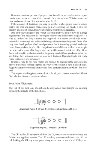  19

However, certain experienced players have found it more comfortable to open,
that is, turn out, or to cover, that is, turn in the embouchure. This is a matter of
taste and convenience. If it works for you, do it!
If the amount of deviation one way or another makes you produce a sound
that is too thin and reedy, chances are you are covering too much. If it is too
breathy and out of focus, then your opening might be exaggerated.
One of the advantages of the French system is that you have to have an average
alignment of the headjoint for the ﬁngers to cover the holes on the ring keys. It is
hard to understand why students are supposed to learn on closed-hole instru-
ments that encourage bad habits and then graduate to French-system ﬂutes after
they have developed such bad hand positions that it is terribly painful to change
them. More makers should offer cheap French-model ﬂutes, so that more people
can start with reasonable ﬁnger placement. (However, I think the offset G, as
Boehm devised it, is a better solution for young hands.) Once you know what you
are doing, then you can make an informed decision. Open holes do not really
make that much of a difference.
I purposefully do not have marks any more. I do align roughly as mentioned
above, but often correct slightly one way or the other. I have noticed that I
ﬁdget with it more when I am nervous for a performance than when I feel nor-
mal.
The important thing is not to make it a fetish. Just correct as needed. Thank
God, the ﬂute is not a precise machine.
Foot Joint Alignment
The rod of the foot joint should also be aligned on that straight line running
through the middle of the tone holes.
Alignment Figure 2. D tear drop (nineteenth century and l. lot.)
Alignment Figure 3. D spatula (modern)
The CS key should be separated from the DS, contrary to what is currently the

fashion among ﬂute makers. The old teardrop was more efﬁcient: you did not

risk leaking the DS key when your pinky went over to work both CS key and

 