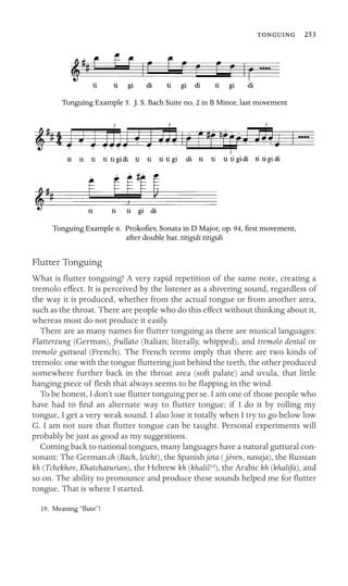  253

Tonguing Example 5. J. S. Bach Suite no. 2 in B Minor, last movement
Tonguing Example 6. Prokoﬁev, Sonata in D Major, op. 94, ﬁrst movement,
after double bar, titigidi titigidi
Flutter Tonguing
What is ﬂutter tonguing? A very rapid repetition of the same note, creating a
tremolo effect. It is perceived by the listener as a shivering sound, regardless of
the way it is produced, whether from the actual tongue or from another area,
such as the throat. There are people who do this effect without thinking about it,
whereas most do not produce it easily.
There are as many names for ﬂutter tonguing as there are musical languages:
Flatterzung (German), frullato (Italian; literally, whipped), and tremolo dental or
tremolo guttural (French). The French terms imply that there are two kinds of
tremolo: one with the tongue ﬂuttering just behind the teeth, the other produced
somewhere further back in the throat area (soft palate) and uvula, that little
hanging piece of ﬂesh that always seems to be ﬂapping in the wind.
To be honest, I don’t use ﬂutter tonguing per se. I am one of those people who
have had to ﬁnd an alternate way to ﬂutter tongue: if I do it by rolling my
tongue, I get a very weak sound. I also lose it totally when I try to go below low
G. I am not sure that ﬂutter tongue can be taught. Personal experiments will
probably be just as good as my suggestions.
Coming back to national tongues, many languages have a natural guttural con-
sonant: The German ch (Bach, leicht), the Spanish jota ( jóven, navaja), the Russian
kh (Tchekhov, Khatchaturian), the Hebrew kh (khalil19), the Arabic kh (khalifa), and
so on. The ability to pronounce and produce these sounds helped me for ﬂutter
tongue. That is where I started.
19. Meaning “ﬂute”!
 