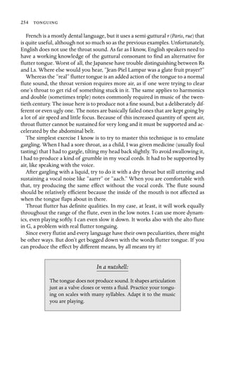 254 

French is a mostly dental language, but it uses a semi-guttural r (Paris, rue) that
is quite useful, although not so much so as the previous examples. Unfortunately,
English does not use the throat sound. As far as I know, English speakers need to
have a working knowledge of the guttural consonant to ﬁnd an alternative for
ﬂutter tongue. Worst of all, the Japanese have trouble distinguishing between Rs
and Ls. Where else would you hear, “Jean-Piel Lampar was a glate fruit prayer?”
Whereas the “real” ﬂutter tongue is an added action of the tongue to a normal
ﬂute sound, the throat version requires more air, as if one were trying to clear
one’s throat to get rid of something stuck in it. The same applies to harmonics
and double (sometimes triple) notes commonly required in music of the twen-
tieth century. The issue here is to produce not a ﬁne sound, but a deliberately dif-
ferent or even ugly one. The notes are basically failed ones that are kept going by
a lot of air speed and little focus. Because of this increased quantity of spent air,
throat ﬂutter cannot be sustained for very long and it must be supported and ac-
celerated by the abdominal belt.
The simplest exercise I know is to try to master this technique is to emulate
gargling. When I had a sore throat, as a child, I was given medicine (usually foul
tasting) that I had to gargle, tilting my head back slightly. To avoid swallowing it,
I had to produce a kind of grumble in my vocal cords. It had to be supported by
air, like speaking with the voice.
After gargling with a liquid, try to do it with a dry throat but still uttering and
sustaining a vocal noise like “aarrr” or “aach.” When you are comfortable with
that, try producing the same effect without the vocal cords. The ﬂute sound
should be relatively efﬁcient because the inside of the mouth is not affected as
when the tongue ﬂaps about in there.
Throat ﬂutter has deﬁnite qualities. In my case, at least, it will work equally
throughout the range of the ﬂute, even in the low notes. I can use more dynam-
ics, even playing softly. I can even slow it down. It works also with the alto ﬂute
in G, a problem with real ﬂutter tonguing.
Since every ﬂutist and every language have their own peculiarities, there might
be other ways. But don’t get bogged down with the words ﬂutter tongue. If you
can produce the effect by different means, by all means try it!
In a nutshell:
The tongue does not produce sound. It shapes articulation
just as a valve closes or vents a ﬂuid. Practice your tongu-
ing on scales with many syllables. Adapt it to the music
you are playing.
 