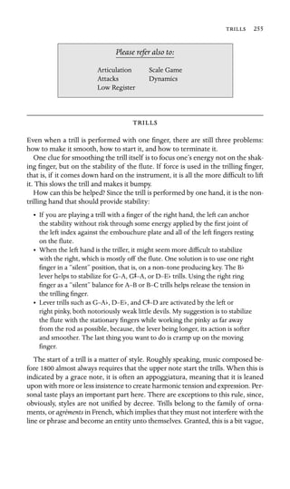  255

Scale Game
Dynamics
Please refer also to:
Articulation
Attacks
Low Register

Even when a trill is performed with one ﬁnger, there are still three problems:
how to make it smooth, how to start it, and how to terminate it.
One clue for smoothing the trill itself is to focus one’s energy not on the shak-
ing ﬁnger, but on the stability of the ﬂute. If force is used in the trilling ﬁnger,
that is, if it comes down hard on the instrument, it is all the more difﬁcult to lift
it. This slows the trill and makes it bumpy.
How can this be helped? Since the trill is performed by one hand, it is the non-
trilling hand that should provide stability:
•	 If you are playing a trill with a ﬁnger of the right hand, the left can anchor
the stability without risk through some energy applied by the ﬁrst joint of
the left index against the embouchure plate and all of the left ﬁngers resting
on the ﬂute.
•	 When the left hand is the triller, it might seem more difﬁcult to stabilize
with the right, which is mostly off the ﬂute. One solution is to use one right
ﬁnger in a “silent” position, that is, on a non–tone producing key. The Bb
lever helps to stabilize for G–A, GS–A, or D–Eb trills. Using the right ring
ﬁnger as a “silent” balance for A–B or B–C trills helps release the tension in
the trilling ﬁnger.
• Lever trills such as G–Ab, D–Eb, and CS–D are activated by the left or
right pinky, both notoriously weak little devils. My suggestion is to stabilize
the ﬂute with the stationary ﬁngers while working the pinky as far away
from the rod as possible, because, the lever being longer, its action is softer
and smoother. The last thing you want to do is cramp up on the moving
ﬁnger.
The start of a trill is a matter of style. Roughly speaking, music composed be-
fore 1800 almost always requires that the upper note start the trills. When this is
indicated by a grace note, it is often an appoggiatura, meaning that it is leaned
upon with more or less insistence to create harmonic tension and expression. Per-
sonal taste plays an important part here. There are exceptions to this rule, since,
obviously, styles are not uniﬁed by decree. Trills belong to the family of orna-
ments, or agréments in French, which implies that they must not interfere with the
line or phrase and become an entity unto themselves. Granted, this is a bit vague,
 