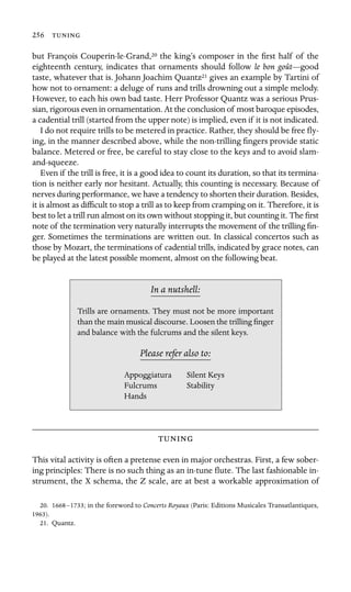 256 

but François Couperin-le-Grand,20 the king’s composer in the ﬁrst half of the
eighteenth century, indicates that ornaments should follow le bon goût—good
taste, whatever that is. Johann Joachim Quantz21 gives an example by Tartini of
how not to ornament: a deluge of runs and trills drowning out a simple melody.
However, to each his own bad taste. Herr Professor Quantz was a serious Prus-
sian, rigorous even in ornamentation. At the conclusion of most baroque episodes,
a cadential trill (started from the upper note) is implied, even if it is not indicated.
I do not require trills to be metered in practice. Rather, they should be free ﬂy-
ing, in the manner described above, while the non-trilling ﬁngers provide static
balance. Metered or free, be careful to stay close to the keys and to avoid slam-
and-squeeze.
Even if the trill is free, it is a good idea to count its duration, so that its termina-
tion is neither early nor hesitant. Actually, this counting is necessary. Because of
nerves during performance, we have a tendency to shorten their duration. Besides,
it is almost as difﬁcult to stop a trill as to keep from cramping on it. Therefore, it is
best to let a trill run almost on its own without stopping it, but counting it. The ﬁrst
note of the termination very naturally interrupts the movement of the trilling ﬁn-
ger. Sometimes the terminations are written out. In classical concertos such as
those by Mozart, the terminations of cadential trills, indicated by grace notes, can
be played at the latest possible moment, almost on the following beat.
In a nutshell:
Stability
Hands
Trills are ornaments. They must not be more important
than the main musical discourse. Loosen the trilling ﬁnger
and balance with the fulcrums and the silent keys.
Please refer also to:
Appoggiatura Silent Keys
Fulcrums

This vital activity is often a pretense even in major orchestras. First, a few sober-
ing principles: There is no such thing as an in-tune ﬂute. The last fashionable in-
strument, the X schema, the Z scale, are at best a workable approximation of
20. 1668–1733; in the foreword to Concerts Royaux (Paris: Editions Musicales Transatlantiques,
1963).
21. Quantz.
 