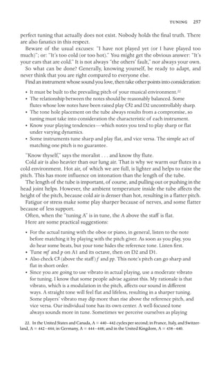  257

perfect tuning that actually does not exist. Nobody holds the ﬁnal truth. There
are also fanatics in this respect.
Beware of the usual excuses: “I have not played yet (or I have played too
much)”; or: “It’s too cold (or too hot).” You might get the obvious answer: “It’s
your ears that are cold.” It is not always “the others’ fault,” nor always your own.
So what can be done? Generally, knowing yourself, be ready to adapt, and
never think that you are right compared to everyone else.
Findaninstrumentwhosesoundyoulove,thentakeotherpointsintoconsideration:
• It must be built to the prevailing pitch of your musical environment.22
•	 The relationship between the notes should be reasonably balanced. Some
ﬂutes whose low notes have been raised play CS2 and D2 uncontrollably sharp.
•	 The tone hole placement on the tube always results from a compromise, so
tuning must take into consideration the characteristic of each instrument.
•	 Know your playing tendencies—which notes you tend to play sharp or ﬂat
under varying dynamics.
•	 Some instruments tune sharp and play ﬂat, and vice versa. The simple act of
matching one pitch is no guarantee.
“Know thyself,” says the moralist . . . and know thy ﬂute.
Cold air is also heavier than our lung air. That is why we warm our ﬂutes in a
cold environment. Hot air, of which we are full, is lighter and helps to raise the
pitch. This has more inﬂuence on intonation than the length of the tube.
The length of the tube is important, of course, and pulling out or pushing in the
head joint helps. However, the ambient temperature inside the tube affects the
height of the pitch, because cold air is denser than hot, resulting in a ﬂatter pitch.
Fatigue or stress make some play sharper because of nerves, and some ﬂatter
because of less support.
Often, when the “tuning A” is in tune, the A above the staff is ﬂat.
Here are some practical suggestions:
•	 For the actual tuning with the oboe or piano, in general, listen to the note
before matching it by playing with the pitch giver. As soon as you play, you
do hear some beats, but your tone hides the reference tone. Listen ﬁrst.
•	 Tune mf and p on A1 and its octave, then on D2 and D1.
• Also check CS (above the staff) f and pp. This note’s pitch can go sharp and
ﬂat in short order.
•	 Since you are going to use vibrato in actual playing, use a moderate vibrato
for tuning. I know that some people advise against this. My rationale is that
vibrato, which is a modulation in the pitch, affects our sound in different
ways. A straight tone will feel ﬂat and lifeless, resulting in a sharper tuning.
Some players’ vibrato may dip more than rise above the reference pitch, and
vice versa. Our individual tone has its own center. A well-focused tone
always sounds more in tune. Sometimes we perceive ourselves as playing
22. In the United States and Canada, A = 440–442 cycles per second; in France, Italy, and Switzer-
land, A = 442–444; in Germany, A = 444–448; and in the United Kingdom, A = 438–440.
 