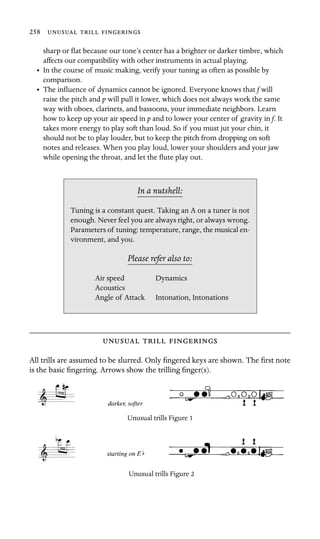 258   

sharp or ﬂat because our tone’s center has a brighter or darker timbre, which
affects our compatibility with other instruments in actual playing.
•	 In the course of music making, verify your tuning as often as possible by
comparison.
•	 The inﬂuence of dynamics cannot be ignored. Everyone knows that f will
raise the pitch and p will pull it lower, which does not always work the same
way with oboes, clarinets, and bassoons, your immediate neighbors. Learn
how to keep up your air speed in p and to lower your center of gravity in f. It
takes more energy to play soft than loud. So if you must jut your chin, it
should not be to play louder, but to keep the pitch from dropping on soft
notes and releases. When you play loud, lower your shoulders and your jaw
while opening the throat, and let the ﬂute play out.
In a nutshell:
Air speed Dynamics
Acoustics
Intonation, Intonations
Tuning is a constant quest. Taking an A on a tuner is not
enough. Never feel you are always right, or always wrong.
Parameters of tuning: temperature, range, the musical en-
vironment, and you.
Please refer also to:
Angle of Attack
  
All trills are assumed to be slurred. Only ﬁngered keys are shown. The ﬁrst note
is the basic ﬁngering. Arrows show the trilling ﬁnger(s).
Unusual trills Figure 1
Unusual trills Figure 2
 