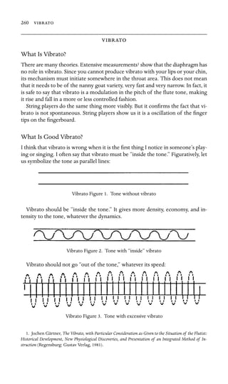 260 


What Is Vibrato?
There are many theories. Extensive measurements1 show that the diaphragm has
no role in vibrato. Since you cannot produce vibrato with your lips or your chin,
its mechanism must initiate somewhere in the throat area. This does not mean
that it needs to be of the nanny goat variety, very fast and very narrow. In fact, it
is safe to say that vibrato is a modulation in the pitch of the ﬂute tone, making
it rise and fall in a more or less controlled fashion.
String players do the same thing more visibly. But it conﬁrms the fact that vi-
brato is not spontaneous. String players show us it is a oscillation of the ﬁnger
tips on the ﬁngerboard.
What Is Good Vibrato?
I think that vibrato is wrong when it is the ﬁrst thing I notice in someone’s play-
ing or singing. I often say that vibrato must be “inside the tone.” Figuratively, let
us symbolize the tone as parallel lines:
Vibrato Figure 1. Tone without vibrato
Vibrato should be “inside the tone.” It gives more density, economy, and in-
tensity to the tone, whatever the dynamics.
Vibrato Figure 2. Tone with “inside” vibrato
Vibrato should not go “out of the tone,” whatever its speed:
Vibrato Figure 3. Tone with excessive vibrato
1. Jochen Gärtner, The Vibrato, with Particular Consideration as Given to the Situation of the Flutist:
Historical Development, New Physiological Discoveries, and Presentation of an Integrated Method of In-
struction (Regensburg: Gustav Verlag, 1981).
 