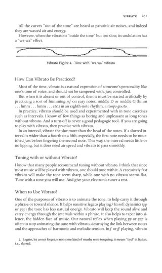  261

All the curves “out of the tone” are heard as parasitic air noises, and indeed
they are wasted air and energy.
However, when the vibrato is “inside the tone” but too slow, its undulation has
a “wa-wa” effect.
Vibrato Figure 4. Tone with “wa-wa” vibrato
How Can Vibrato Be Practiced?
Most of the time, vibrato is a natural expression of someone’s personality, like
one’s tone of voice, and should not be tampered with, just controlled.
But when it is absent or out of control, then it must be started artiﬁcially by
practicing a sort of humming mf on easy notes, middle D or middle G (hmm
. . . hmm . . . hmm . . . etc.) in an eighth-note rhythm, a tempo giusto.
In practice, vibrato should be used and experimented with in tone exercises
such as Intervals. I know of few things as boring and unpleasant as long tones
without vibrato. And a turn-off is never a good pedagogic tool. If you are going
to play with vibrato, then practice with vibrato.
In an interval, vibrate the slur more than the head of the notes. If a slurred in-
terval is wider than a fourth or a ﬁfth, especially, the ﬁrst note needs to be nour-
ished just before ﬁngering the second note. This way, the interval needs little or
no lipping, but it does need air speed and vibrato to pass smoothly.
Tuning with or without Vibrato?
I know that many people recommend tuning without vibrato. I think that since
most music will be played with vibrato, one should tune with it. A excessively fast
vibrato will make the tone seem sharp, while one with no vibrato seems ﬂat.
Tune with a tone you will use. And give your electronic tuner a rest.
When to Use Vibrato?
One of the purposes of vibrato is to animate the tone, to help carry it through
a phrase or toward silence. It helps sensitive legato playing.2 In soft dynamics (pp
or ppp) the tone has less natural energy. Vibrato will keep the sound alive and
carry energy through the intervals within a phrase. It also helps to taper into si-
lence, the hidden face of music. Our natural reﬂex when playing pp or ppp is
often to stop animating the tone with vibrato, destroying the link between notes
and the approaches of harmonic and melodic tension. In f or ff playing, vibrato
2. Legato, let us not forget, is not some kind of mushy semi-tonguing; it means “tied” in Italian,
i.e., slurred.
 