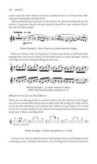 262 
comes naturally, often almost too much. Control it then. It is always more difﬁ-
cult and tiring to play soft than loud.
Vibrato should almost always be used and have the direction of the phrase. For
instance, long notes should not systematically drop off or start without vibrato,
like the D in this excerpt.
Vibrato Example 1. Ibert, Concerto, second movement Adagio
Don’t use vibrato only on long notes. In slow movements, it will help shape
passing notes and connect them. On the other hand, in a fast f passage, vibrato
will help you avoid rushing by ﬁlling out the runs.
Vibrato Example 2. J. S. Bach, Sonata in E Minor,
BWV 1034, last movement, measures 30–31
When to Use Less or No Vibrato
When you are playing loud, the natural tendency for the vibrato is to be bigger
too. But an uncontrolled vibrato can actually waste the energy of a large sound.
It can become obnoxious and increase the tendency to go sharp or to sound
forced. So we must moderate our vibrato in strong dynamics to keep maximum
projection without sounding shrill.
Vibrato Example 3. Brahms, Symphony no. 1, Finale
Use less or no vibrato when harmonic and melodic tension are building toward
a phrasing accent, indicated, for instance, by a leading tone (circles on measures
 