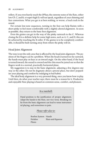 20 
rollers. If you even barely touch the DS key, the extreme notes of the ﬂute, either
low CS, C, and B, or super-high D, will not speak, regardless of your chinning and
face contortions. What you get is at best nothing, or worse, a loud crack in the
sound.
For certain low-note sequences, turning in the foot can help ﬂutists with a
short pinky to feel more comfortable with a slightly altered alignment. As soon
as possible, they return to the basic foot alignment.
Even the gizmo can get in the way of the pinky outreach to the C. Whereas
closing the B is a deﬁnite help for some high notes, such as A, C, and D, this can
be achieved by touching the B roller. If the gizmo is to be completely comfort-
able, it should be built turning away from where the pinky will sit.
Head Joint Alignment
The tone is not the only area that is affected by the head joint alignment. The po-
sition of the ﬁngers can be a problem. When the head is turned too far outward,
the hands must play on keys at an inward angle. On the other hand, if the head
is turned inward, the sound is covered and the chin must be jutted out so that the
ﬁngers work in a normal, practically horizontal plane.
My suggestion is to stay in the basic alignment, adjusting a few degrees one
way or the other. Do not be dogmatic about a precise place, but don’t jeopard-
ize your playing and comfort by indulging in bad habits.
The ideal body alignment is a very personal thing, once you know how to play.
Until then, do what your teacher says; there must be a reason for it. Productive
and enjoyable ﬂute playing is based on common sense, comfort, and pleasure.
In a nutshell:
Boehm System Hands
Hand position is the justiﬁcation of proper alignment.
Adapt the hands to the ﬂute, not vice versa. Breaking too
far from the basic alignment can lead to tense instrumen-
tal playing, and sometimes to pain.
Please refer also to:
Fetishes Slam-and-Squeeze
Flutes
 