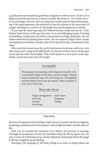  265

a good omen and reward the good boys and girls we wish we were. So be it. If it
helps our morale and nerves, at least it’s useful. My motto is, “If it works, do it.”
Let us not forget, however, that our long-term construction of instrumental play-
ing is the most important: the education of precise reﬂexes in the movement of
tongue and ﬁngers as much as in the production and development of sound.
If you must do warm-ups, play the Taffanel-Gaubert daily exercise no. 4 (the
Debost Scale Game) with your best tone, in an unchallenging tempo, listening
and thinking. Or play intervals with a concentration on ﬁnger perfection. Do not
isolate instrumental playing from music. Do not separate ﬁngers from sound,
slurring from articulation, and the voice of the heart from the calculations of the
mind.
What you have stored away by careful and patient work stays with you, even
after many years, ready to be called back. No amount of short-term, on-the-spot
warm-ups can make that possible. This week’s practice is next year’s warm-ups.
Today’s warm-ups won’t pay off tonight.
In a nutshell:
Finger Antagonisms Scale Game
The purpose of practicing is the long-term beneﬁt: to be
in reasonable shape all the time, not just tonight. Playing
basics consistently pays off in the long run. Thoughtless
and last-minute warm-ups are useless. Today’s practice is
next year’s warm-ups.
Please refer also to:
Intervals Tonguing
Posture Tuning
Practicing

We have all experienced the feeling. Under nervous tension, the throat tightens,
producing a choked sound. Poor posture, such as high shoulders, has the same ef-
fect.
How can we remedy this situation? Let’s observe the process of yawning.
Through an involuntary motion, the shoulders drop, the throat opens, the ears
pop. A sense of well-being sets in, and the abdomen’s movement allows the lungs
to ﬁll up completely upon inhaling.
Yawning is the language of the body telling us to relax, to forget about our
 