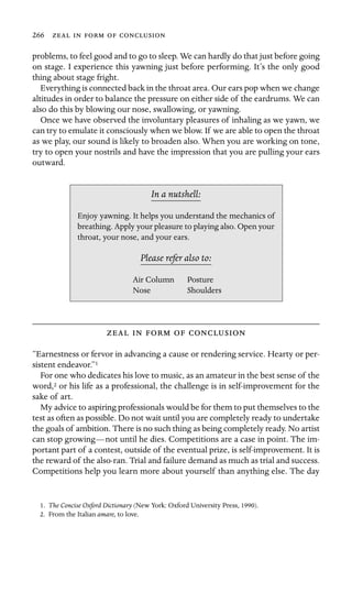 266     

problems, to feel good and to go to sleep. We can hardly do that just before going
on stage. I experience this yawning just before performing. It’s the only good
thing about stage fright.
Everything is connected back in the throat area. Our ears pop when we change
altitudes in order to balance the pressure on either side of the eardrums. We can
also do this by blowing our nose, swallowing, or yawning.
Once we have observed the involuntary pleasures of inhaling as we yawn, we
can try to emulate it consciously when we blow. If we are able to open the throat
as we play, our sound is likely to broaden also. When you are working on tone,
try to open your nostrils and have the impression that you are pulling your ears
outward.
In a nutshell:
Air Column
Nose
Enjoy yawning. It helps you understand the mechanics of
breathing. Apply your pleasure to playing also. Open your
throat, your nose, and your ears.
Please refer also to:
Posture
Shoulders
    
“Earnestness or fervor in advancing a cause or rendering service. Hearty or per-
sistent endeavor.”1
For one who dedicates his love to music, as an amateur in the best sense of the
word,2 or his life as a professional, the challenge is in self-improvement for the
sake of art.
My advice to aspiring professionals would be for them to put themselves to the
test as often as possible. Do not wait until you are completely ready to undertake
the goals of ambition. There is no such thing as being completely ready. No artist
can stop growing—not until he dies. Competitions are a case in point. The im-
portant part of a contest, outside of the eventual prize, is self-improvement. It is
the reward of the also-ran. Trial and failure demand as much as trial and success.
Competitions help you learn more about yourself than anything else. The day
1. The Concise Oxford Dictionary (New York: Oxford University Press, 1990).
2. From the Italian amare, to love.
 