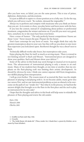      267
after you have won, or failed, you are the same person. This is true of prizes,
diplomas, distinctions, and decorations.
It is just as difﬁcult to aspire to a lesser position as to a lofty one. Go for the top,
which you will never reach: “Be realistic, demand the impossible.”3
Always try to perform and compete with musicians who you think are better
than you are. As in tennis or chess, you play better and learn more with the best.
If you lose the contest, instead of complaining about politics or preferential
treatment, congratulate the winner and move on. If you felt you were very good,
then, somehow, he or she must have been even better.
Have a sense of humor: “The only perfectly honest competitions I know are
those I won.” Never mourn the past. Prepare for the future.
Don’t have contempt for any form of music. You might think that only the
greatest masterpieces deserve your care, but they will cut you down to size more
than repertoire you look down upon. Beethoven thought he was a dwarf next to
Bach.
Technically difﬁcult works take hours, but masterpieces take years.
Enjoy playing the ﬂute for itself as much as serving music. There is reward in
not limiting oneself to Bach and Mozart. “Instrumental pieces are designed to
show your qualities. Bach and Mozart show your defects.”4
Some of the advice in this book may seem foreign to musical art in its purest
form. The advancement of instrumental playing is only a means to an end:
music. Many of my students have thought, at one time or another, that my em-
phasis on the ﬂute-playing craft was limiting their artistic development. As
should be obvious by now, I think one cannot separate skill from imagination,
nor skillful playing from interpretation.
I will go even further. The reason most of us started the ﬂute was the simple
pleasure of playing it and playing with it. As we became adults, music grew into
our raison d’être, and we saw instrumental problems as just an obstacle to be over-
come on the path of our “tender Art.”5 But what if, in the process, we had lost the
ancient delight that brought us to the ﬂute in the ﬁrst place and the zeal to play
an instrument for its own sake?
I hope that the thoughts and advice in this book will help some to rekindle the
pleasure of ﬂute playing and renew the old candor.
Paris 1996
Munich 2000
Oberlin 2001
3. Grafﬁtti on Paris wall, May 1968.
4. Crunelle.
5. “Du, holde Kunst, Ich danke dir” (Thou, tender Art, I thank thee): a poem by Schober, set to
music by Franz Schubert.
 