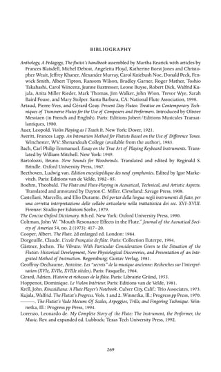 

Anthology, A Pedagogy, The ﬂutist’s handbook assembled by Martha Rearick with articles by
Frances Blaisdell, Michel Debost, Angeleita Floyd, Katherine Borst Jones and Christo-
pher Weait, Jeffrey Khaner, Alexander Murray, Carol Kniebush Noe, Donald Peck, Fen-
wick Smith, Albert Tipton, Ransom Wilson, Bradley Garner, Roger Mather, Toshio
Takahashi, Carol Wincenz, Jeanne Baxtresser, Leone Buyse, Robert Dick, Walfrid Ku-
jala, Anita Miller Rieder, Mark Thomas, Jim Walker, John Wion, Trevor Wye, Sarah
Baird Fouse, and Mary Stolper. Santa Barbara, CA: National Flute Association, 1998.
Artaud, Pierre-Yves, and Gérard Geay. Present Day Flutes: Treatise on Contemporary Tech-
niques of Transverse Flutes for the Use of Composers and Performers. Introduced by Olivier
Messiaen (in French and English). Paris: Editions Jobert/Editions Musicales Transat-
lantiques, 1980.
Auer, Leopold. Violin Playing as I Teach It. New York: Dover, 1921.
Averitt, Frances Lapp. An Intonation Method for Flutists Based on the Use of Difference Tones.
Winchester, WV: Shenandoah College (available from the author), 1983.
Bach, Carl Philip Emmanuel. Essay on the True Art of Playing Keyboard Instruments. Trans-
lated by William Mitchell. New York: 1949.
Bartolozzi, Bruno. New Sounds for Woodwinds. Translated and edited by Reginald S.
Brindle. Oxford University Press, 1967.
Beethoven, Ludwig van. Edition encyclopédique des neuf symphonies. Edited by Igor Marke-
vitch. Paris: Editions van de Velde, 1982–85.
Boehm, Theobald. The Flute and Flute-Playing in Acoustical, Technical, and Artistic Aspects.
Translated and annotated by Dayton C. Miller. Cleveland: Savage Press, 1908.
Castellani, Marcello, and Elio Durante. Del portar della lingua negli instrumenti di ﬁato, per
una corretta interpretazione delle sollabe articolarie nella trattatistica dei sec. XVI–XVIII.
Firenze: Studio per Edizioni Scelte, 1979.
The Concise Oxford Dictionary. 8th ed. New York: Oxford University Press, 1990.
Coltman, John W. “Mouth Resonance Effects in the Flute.” Journal of the Acoustical Soci-
ety of America 54, no. 2 (1973): 417–20.
Cooper, Albert. The Flute. 2d enlarged ed. London: 1984.
Dorgeuille, Claude. L’ecole Française de ﬂûte. Paris: Collection Euterpe, 1994.
Gärtner, Jochen. The Vibrato: With Particular Consideration Given to the Situation of the
Flutist: Historical Development, New Physiological Discoveries, and Presentation of an Inte-
grated Method of Instruction. Regensburg: Gustav Verlag, 1981.
Geoffroy-Dechaume, Antoine. Les “secrets” de la musique ancienne: Recherches sur l’interpré-
tation (XVIe, XVIIe, XVIIIe siècles). Paris: Fasquelle, 1964.
Girard, Adrien. Histoire et richesses de la ﬂûte. Paris: Librairie Gründ, 1953.
Hoppenot, Dominique. Le Violon Intérieur. Paris: Editions van de Velde, 1981.
Krell, John. Kincaidiana: A Flute Player’s Notebook. Culver City, Calif.: Trio Associates, 1973.
Kujala, Walfrid. The Flutist’s Progress. Vols. 1 and 2. Winnetka, Ill.: Progress pp Press, 1970.
———. The Flutist’s Vade Mecum: Of Scales, Arpeggios, Trills, and Fingering Technique. Win-
netka, Ill.: Progress pp Press, 1994.
Lorenzo, Leonardo de. My Complete Story of the Flute: The Instrument, the Performer, the
Music. Rev. and expanded ed. Lubbock: Texas Tech University Press, 1992.
269
 
