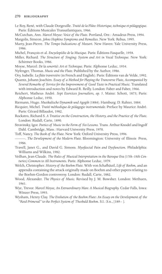 270 

Le Roy, René, with Claude Dorgeuille. Traité de la Flûte: Historique, technique et pédagogique.
Paris: Éditions Musicales Transatlantiques, 1966.
McCutchan, Ann. Marcel Moyse: Voice of the Flute. Portland, Ore.: Amadeus Press, 1994.
Margolis, Simeon. Johns Hopkins Symptoms and Remedies. New York: Rebus, 1995.
Marty, Jean-Pierre. The Tempo Indications of Mozart. New Haven: Yale University Press,
1986.
Michel, François et al. Encyclopédie de la Musique. Paris: Éditions Fasquelle, 1958.
Miller, Richard. The Structure of Singing: System and Art in Vocal Technique. New York:
Schirmer Books, 1986.
Moyse, Marcel. De la sonorité: Art et Technique. Paris: Alphonse Leduc, 1934.
Nyfenger, Thomas. Music and the Flute. Published by the Author, 1986.
Ory, Isabelle. La ﬂûte traversière (in French and English). Paris: Éditions van de Velde, 1992.
Quantz, Johann Joachim. Essay of a Method for Playing the Transverse Flute, Accompanied by
Several Remarks of Service for the Improvement of Good Taste in Practical Music. Translated
with introduction and notes by Edward R. Reilly. London: Faber and Faber, 1966.
Reichert, Matheus André. Sept Exercices Journaliers, op. 5. Mainz: Schott, 1873; Paris:
Alphonse Leduc, 1950.
Riemann, Hugo. Musikalische Dynamik und Agogik (1884). Hamburg: D. Rahter, 1884.
Ricquier, Michel. Traité méthodique de pédagogie instrumentale. Preface by Maurice André.
Paris: Gérard Billaudot, 1982.
Rockstro, Richard S. A Treatise on the Construction, the History, and the Practice of the Flute.
London: Rudall, Carte, 1890.
Stravinsky, Igor. Poetics of Music in the Form of Six Lessons. Trans. Arthur Knodel and Ingolf
Dahl. Cambridge, Mass.: Harvard University Press, 1970.
Toff, Nancy. The Book of the Flute. New York: Oxford University Press, 1996.
———. The Development of the Modern Flute. Bloomington: University of Illinois Press,
1986.
Travell, Janet G., and David G. Simons. Myofascial Pain and Dysfunction. Philadelphia:
Williams and Wilkins, 1982.
Veilhan, Jean-Claude. The Rules of Musical Interpretation in the Baroque Era (17th–18th Cen-
turies) Common to All Instruments. Paris: Alphonse Leduc, 1979.
Welch, Christopher. History of the Boehm Flute. With von Schafhäutl, Life of Boehm, and an
appendix containing the attack originally made on Boehm and other papers relating to
the Boehm-Gordon controversy. London: Rudall, Carte, 1882.
Wood, Alexander. The Physics of Music. Revised by J. M. Bowsher. London: Methuen,
1961.
Wye, Trevor. Marcel Moyse, An Extraordinary Man: A Musical Biography. Cedar Falls, Iowa:
Winzer Press, 1993.
Wysham, Henry Clay. The Evolution of the Boehm Flute: An Essay on the Development of the
“Reed Primeval” to the Perfect System of Theobald Boehm. S.I.: S.n., [189– ].
 