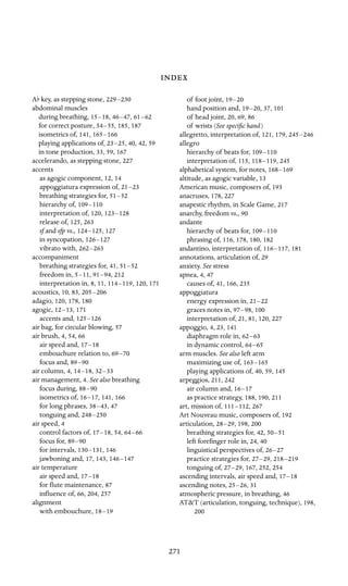 Af key, as stepping stone, 229–230

abdominal muscles

during breathing, 15–18, 46–47, 61–62

for correct posture, 54–55, 185, 187
isometrics of, 141, 165–166

playing applications of, 23–25, 40, 42, 59
in tone production, 33, 59, 167
accelerando, as stepping stone, 227
accents

as agogic component, 12, 14
appoggiatura expression of, 21–23

breathing strategies for, 51–52

hierarchy of, 109–110

interpretation of, 120, 123–128

release of, 125, 263
sf and sfp vs., 124–125, 127
in syncopation, 126–127

vibrato with, 262–263

accompaniment

breathing strategies for, 41, 51–52

freedom in, 5–11, 91–94, 212
interpretation in, 8, 11, 114–119, 120, 171
acoustics, 10, 83, 205–206

adagio, 120, 178, 180
agogic, 12–13, 171
accents and, 125–126

air bag, for circular blowing, 57
air brush, 4, 54, 66
air speed and, 17–18

embouchure relation to, 69–70

focus and, 89–90

air column, 4, 14–18, 32–33

air management, 4. See also breathing

focus during, 88–90

isometrics of, 16–17, 141, 166
for long phrases, 38–43, 47
tonguing and, 248–250

air speed, 4
control factors of, 17–18, 54, 64–66

focus for, 89–90

for intervals, 130–131, 146
jawboning and, 17, 143, 146–147

air temperature

air speed and, 17–18

for ﬂute maintenance, 87
inﬂuence of, 66, 204, 257
alignment

with embouchure, 18–19


of foot joint, 19–20

hand position and, 19–20, 37, 101
of head joint, 20, 69, 86

of wrists (See speciﬁc hand)

allegretto, interpretation of, 121, 179, 245–246

allegro

hierarchy of beats for, 109–110

interpretation of, 115, 118–119, 245
alphabetical system, for notes, 168–169

altitude, as agogic variable, 13
American music, composers of, 193
anacruses, 178, 227
anapestic rhythm, in Scale Game, 217
anarchy, freedom vs., 90

andante

hierarchy of beats for, 109–110

phrasing of, 116, 178, 180, 182
andantino, interpretation of, 116–117, 181
annotations, articulation of, 29
anxiety. See stress

apnea, 4, 47
causes of, 41, 166, 235
appoggiatura

energy expression in, 21–22

graces notes in, 97–98, 100
interpretation of, 21, 81, 120, 227
appoggio, 4, 23, 141
diaphragm role in, 62–63

in dynamic control, 64–65

arm muscles. See also left arm

maximizing use of, 163–165

playing applications of, 40, 59, 145
arpeggios, 211, 242
air column and, 16–17

as practice strategy, 188, 190, 211
art, mission of, 111–112, 267
Art Nouveau music, composers of, 192
articulation, 28–29, 198, 200
breathing strategies for, 42, 50–51

left foreﬁnger role in, 24, 40
linguistical perspectives of, 26–27

practice strategies for, 27–29, 218–219

tonguing of, 27–29, 167, 252, 254
ascending intervals, air speed and, 17–18

ascending notes, 25–26, 31
atmospheric pressure, in breathing, 46
AT&T (articulation, tonguing, technique), 198,
200

271

 