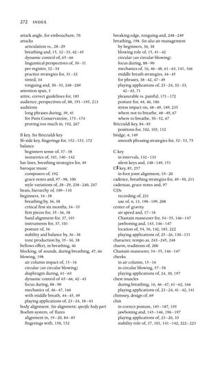 272 
attack angle, for embouchure, 70
attacks

articulation vs., 28–29
breathing and, 15, 32–33, 42–45
dynamic control of, 65–66
linguistical perspectives of, 30–31
per register, 32–34
practice strategies for, 31–32
timed, 34
tonguing and, 30–33, 248–249

attention span, 3
attire, correct guidelines for, 185

audience, perspectives of, 88, 191–195, 213
auditions

long phrases during, 39, 41
for Paris Conservatoire, 173–174
proving too much in, 192, 267
B key. See Briccialdi key

Bf side key, ﬁngerings for, 152–153, 172
balance

beginners sense of, 37–38
isometrics of, 101, 140–142

bar lines, breathing strategies for, 49

baroque music

composers of, 192
grace notes and, 97–98, 100
style variations of, 28–29, 238–240, 247
beats, hierarchy of, 109–110

beginners, 34–38

breathing by, 36, 38
critical ﬁrst six months, 34–35
ﬁrst pieces for, 35–36, 38
hand alignment for, 37, 101

instruments for, 37, 101

posture of, 36
stability and balance by, 36–38
tone production by, 35–36, 38
bellows effect, in breathing, 46
blocking, of sounds, during breathing, 47, 66

blowing, 198
air column impact of, 15–16
circular (see circular blowing)
diaphragm during, 61–63
dynamic control of 65–66, 42–43
focus during, 88–90
mechanics of, 46–47, 166
with middle breath, 44–45, 49
playing applications of, 23–24, 38–43
body alignment. See alignment; speciﬁc body part
Boehm system, of ﬂutes
alignment in, 19–20, 84–85
ﬁngerings with, 150, 152
breaking edge, tonguing and, 248–249

breathing, 198. See also air management

by beginners, 36, 38

blowing role of, 15, 41–42

circular (see circular blowing)

focus during, 88–90

mechanics of, 16, 46–48, 61–63, 141, 166
middle breath strategies, 44–45

for phrases, 38–42, 47–49

playing applications of, 23–24, 32–33,

42–43, 71
pleasurable vs. painful, 171–172

posture for, 44, 46, 186

stress impact on, 48–49, 189, 235
where not to breathe, 48–49, 67
where to breathe, 50–52, 67
Briccialdi key, 84–85

positions for, 102, 105, 152

bridge, 4, 149
smooth phrasing strategies for, 52–53, 75
C key

in intervals, 132–133

silent keys and, 148–149, 151
Cs key, 85, 257

in foot joint alignment, 19–20

cadence, breathing strategies for, 49–50, 211
cadenzas, grace notes and, 97
CDs

recording of, 231
use of, 6, 13, 198–199, 208
center of gravity

air speed and, 17–18

Chastain maneuver for, 54–55, 146–147

jawboning and, 143, 146–147

location of, 54, 56, 142, 185, 222
playing applications of, 25–26, 130–131

character, tempo as, 243–245, 248
charm, traditions of, 200
Chastain maneuver, 54–55, 146–147

cheeks

in air column, 15–16

in circular blowing, 57–58

playing applications of, 24, 30, 197
chest muscles

during breathing, 16, 46–47, 61–62, 166
playing applications of, 23–24, 41–42, 141
chimney, design of, 69

chin

in correct posture, 185–187, 195
jawboning and, 143–146, 196–197

playing applications of, 23–26, 33
stability role of, 37, 101, 141–142, 222–223

 