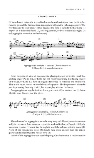  21

 

Of two slurred notes, the second is almost always less intense than the ﬁrst, be-
cause in general the ﬁrst one is an appoggiatura (from the Italian appoggiare). The
word means “to lean upon,” either because the note is outside the harmony (1)
or part of a dissonant chord (2), creating tension, or because it is leading to (3)
or longing for resolution and release (4).
Appoggiatura Example 1. Mozart, Oboe Concerto in
C Major, K. 314, second movement
From the point of view of instrumental playing, it must be kept in mind that
a lifting ﬁnger (A2 to Bb2, or E2 to F2) will resolve naturally. But falling ﬁngers
(Bb2 to A2, or F2 to E2) have an organic tendency to reinforce the resolution.
This is one more reason to avoid slam-and-squeeze. The ﬁngers must also take
part in phrasing. Sonority is vital, but try to play without the hands.
An appoggiatura may be indicated as a grace note (1) or written out (2). Iden-
tify it in your discovery of the piece.
Appoggiatura Example 2. Mozart, Concerto in
G Major, K. 313, third movement
The release of an appoggiatura can be very long and diluted, sometimes com-
ically, in rococo or ﬂute romantic repertoire such as Boehm or Doppler. Still, the
harmonic tension (1) must live through it, until the release point is found (2).
None of the ornamental notes (3) should have more energy than the appog-
giatura and no less than the release note (4).
I think of the appoggiatura as a coiled spring. One leans upon it to accumulate
 