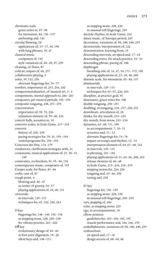  273

chromatic scale

grace notes in, 97–98

for intonation, 84, 136–137

jawboning and, 143
circular blowing, 58
applications of, 15–17, 44, 198
with long phrases, 39, 47
classical music

composers of, 192
style variations of, 28–29, 97, 239
cleaning, of ﬂutes, 87
cold air, impact of, 66, 257
collaborative playing, 5

color, 39, 122, 226
alternate ﬁngerings for, 74–77

comfort, importance of, 215, 234, 242
compartmentalization, of musical art, 3–4

competitions, mental approach to, 266–267

composers, per musical periods, 192–193

composite tonguing, 248, 251–253

concentration

importance of, 59, 72, 236
relaxation element of, 59–60, 236
concert halls, acoustics in, 10
concerto scales, in Scale Game, 217–218

concerts

history of, 238–239

pacing strategies for, 39, 41, 193–194

varied programs for, 192–193

Concours des Prix, 174–175

conductors, clariﬁcation strategies with, 41

consonants, musical applications of, 27, 30–31,

169

constraints, on freedom, 91, 95–96, 176
contemporary music, composers of, 193
Cooper scale, for ﬂutes, 85–86

corks, care of, 87

cough point, 4
blowing and, 46–47

as center of gravity, 54–57

playing applications of, 24, 40, 141
crescendo

in intervals, 129–131

techniques for, 65, 122, 226, 263

D key
ﬁngerings for, 148–149, 156–158
as stepping stone, 228, 229–230
for vibrato practice, 261–262
Ds key
evolutionary design of, 83–84
in foot joint alignment, 19–20
silent keys and, 148–151
as stepping stone, 228, 230
in unusual trill ﬁngerings, 259
dactylic rhythm, in Scale Game, 216
dance music, of baroque period, 247

decoration, variations of, 98, 100, 240, 255
decrescendo, interpretation of, 122
demonstration, learning from, 35
descending intervals, air speed and, 17–18

descending notes, for attack practice, 32–33

descending phrase, pacing of, 180
diaphragm

breathing role of, 16, 47, 54, 171–172, 198
playing applications of, 23–24, 40, 260
diatonic scale, for intonation, 83–84, 137
diminuendo

in intervals, 129–131

techniques for, 65–67, 226, 263
discipline, as practice goal, 91
dissonance, grace notes for, 100

double tonguing, 250–251

doubling, in tonguing, 216–217, 248, 251
downbeats, articulation of, 28
drinks, for dry mouth, 233–234

dry mouth, from stress, 233–234

dynamics, 63–68, 171, 199
in accompaniment, 7, 10–11

acoustics and, 11–12

alternate ﬁngerings for, 74–78

impact on tempo and rhythm, 12–14

interpretation element of, 64, 67–68, 122
in intervals, 129–131

in phrasing, 181–182

playing applications of, 31, 64–66, 260, 263
release element of, 66–68

in Scale Game, 215–216, 218–219

stepping stones for, 224, 226

tonguing and, 65–66, 250
tuning and, 258
Ef key

ﬁngerings for, 156–159

as stepping stone, 228, 230
in unusual trill ﬁngerings, 258–259

ears, popping of, 266

echo, as stepping stone, 225
ego, in accompaniment, 10

elbow position

guidelines for, 103–104, 185, 195
muscle performance and, 164, 166, 170
embellishments, variations of, 98, 100, 240, 255
embouchure

air speed and, 17–18

design secrets of, 68–69, 86
 