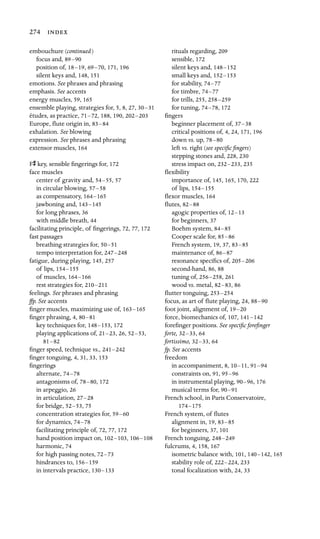 274 
embouchure (continued)

focus and, 89–90

position of, 18–19, 69–70, 171, 196
silent keys and, 148, 151
emotions. See phrases and phrasing

emphasis. See accents

energy muscles, 59, 165

ensemble playing, strategies for, 5, 8, 27, 30–31

études, as practice, 71–72, 188, 190, 202–203

Europe, ﬂute origin in, 83–84

exhalation. See blowing

expression. See phrases and phrasing

extensor muscles, 164
Fs key, sensible ﬁngerings for, 172

face muscles

center of gravity and, 54–55, 57
in circular blowing, 57–58

as compensatory, 164–165

jawboning and, 143–145

for long phrases, 36
with middle breath, 44
facilitating principle, of ﬁngerings, 72, 77, 172
fast passages
breathing strategies for, 50–51
tempo interpretation for, 247–248
fatigue, during playing, 145, 257
of lips, 154–155

of muscles, 164–166

rest strategies for, 210–211

feelings. See phrases and phrasing
ffp. See accents
ﬁnger muscles, maximizing use of, 163–165
ﬁnger phrasing, 4, 80–81
key techniques for, 148–153, 172
playing applications of, 21–23, 26, 52–53,

81–82

ﬁnger speed, technique vs., 241–242

ﬁnger tonguing, 4, 31, 33, 153
ﬁngerings

alternate, 74–78

antagonisms of, 78–80, 172
in arpeggio, 26
in articulation, 27–28

for bridge, 52–53, 75
concentration strategies for, 59–60

for dynamics, 74–78

facilitating principle of, 72, 77, 172
hand position impact on, 102–103, 106–108

harmonic, 74
for high passing notes, 72–73

hindrances to, 156–159

in intervals practice, 130–133

rituals regarding, 209
sensible, 172
silent keys and, 148–152

small keys and, 152–153

for stability, 74–77

for timbre, 74–77

for trills, 255, 258–259

for tuning, 74–78, 172
ﬁngers

beginner placement of, 37–38

critical positions of, 4, 24, 171, 196
down vs. up, 78–80

left vs. right (see speciﬁc ﬁngers)

stepping stones and, 228, 230
stress impact on, 232–233, 235
ﬂexibility

importance of, 145, 165, 170, 222
of lips, 154–155

ﬂexor muscles, 164
ﬂutes, 82–88

agogic properties of, 12–13

for beginners, 37

Boehm system, 84–85

Cooper scale for, 85–86

French system, 19, 37, 83–85

maintenance of, 86–87

resonance speciﬁcs of, 205–206

second-hand, 86, 88
tuning of, 256–258, 261
wood vs. metal, 82–83, 86
ﬂutter tonguing, 253–254

focus, as art of ﬂute playing, 24, 88–90

foot joint, alignment of, 19–20

force, biomechanics of, 107, 141–142

foreﬁnger positions. See speciﬁc foreﬁnger

forte, 32–33, 64
fortissimo, 32–33, 64
fp. See accents

freedom

in accompaniment, 8, 10–11, 91–94

constraints on, 91, 95–96

in instrumental playing, 90–96, 176
musical terms for, 90–91

French school, in Paris Conservatoire,
174–175
French system, of ﬂutes

alignment in, 19, 83–85

for beginners, 37, 101

French tonguing, 248–249
fulcrums, 4, 158, 167
isometric balance with, 101, 140–142, 165
stability role of, 222–224, 233
tonal focalization with, 24, 33
 