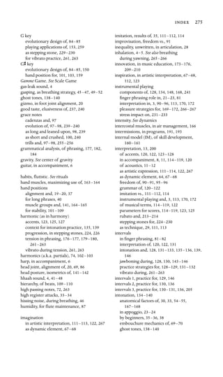 275

G key

evolutionary design of, 84–85

playing applications of, 153, 259
as stepping stone, 229–230

for vibrato practice, 261, 263
Gs key

evolutionary design of, 84–85, 150
hand position for, 101, 103, 159

Gamme Game. See Scale Game

gas-leak sound, 4
gasping, as breathing strategy, 45–47, 49–52

ghost tones, 138–140

gizmo, in foot joint alignment, 20
good taste, elusiveness of, 237, 240
grace notes

cadenzas and, 97
evolution of, 97–98, 239–240

as long and leaned upon, 98, 239
as short and crushed, 100, 240
trills and, 97–98, 255–256

grammatical analysis, of phrasing, 177, 182,

184

gravity. See center of gravity

guitar, in accompaniment, 6
habits, ﬂutistic. See rituals

hand muscles, maximizing use of, 163–164

hand positions

alignment and, 19–20, 37
for long phrases, 40
muscle groups and, 141, 164–165

for stability, 101–109

harmonic (as in harmony)

accents, 123, 125, 127
context for intonation practice, 135, 139
progression, in stepping stones, 224, 226
tension in phrasing, 176–177, 179–180,

261–263

vibrato during tension, 261, 263
harmonics (a.k.a. partials), 74, 102–103

harp, in accompaniment, 6

head joint, alignment of, 20, 69, 86
head posture, isometrics of, 141–142

hhaah sound, 4, 41–48

hierarchy, of beats, 109–110

high passing notes, 72, 263
high register attacks, 33–34

hissing noise, during breathing, 46
humidity, for ﬂute maintenance, 87
imagination

in artistic interpretation, 111–113, 122, 267
as dynamic element, 67–68

imitation, results of, 35, 111–112, 114
improvisation, freedom vs., 91

inequality, unwritten, in articulation, 28
inhalation, 4–5. See also breathing

during yawning, 265–266

innovation, in music education, 173–176,

209–210

inspiration, in artistic interpretation, 67–68,

112, 123
instrumental playing

components of, 128, 134, 148, 168, 241
ﬁnger phrasing role in, 21–23, 81
interpretation in, 3, 90–96, 113, 170, 172
pleasure strategies for, 169–172, 266–267

stress impact on, 231–233

intensity. See dynamics

intercostal muscles, in air management, 166
intermissions, in programs, 191, 193
internal model (IM), of skill development,

160–161

interpretation, 13, 200
of accents, 120, 122, 123–128

in accompaniment, 8, 11, 114–119, 120
of acoustics, 11–12

as artistic expression, 111–114, 122, 267
as dynamic element, 64, 67–68

freedom of, 90–91, 95–96

grammar of, 120–122

imitation vs., 111–112, 114
instrumental playing and, 3, 113, 170, 172
of musical terms, 114–119, 122
parameters for scores, 114–119, 123, 125
rubato and, 213–214

stepping stones for, 224–230

as technique, 29, 111, 113
intervals

in ﬁnger phrasing, 81–82

interpretation of, 120, 122, 131
intonation and, 128, 131–133, 135–136, 139,
146

jawboning during, 128, 130, 143–146

practice strategies for, 128–129, 131–132

vibrato during, 261–263

intervals 1, practice for, 129, 146

intervals 2, practice for, 130, 136

intervals 3, practice for, 130–131, 136, 205
intonation, 134–140

anatomical factors of, 30, 33, 54–55,

167–168

in appoggio, 23–24

by beginners, 35–36, 38
embouchure mechanics of, 69–70

ghost tones, 138–140

 