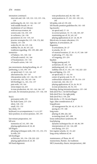 139
276 
intonation (continued)
intervals and, 128–129, 132–133, 135–136,
jawboning for, 40, 143–144, 146–147
with middle breath, 44–45
modulation of (see vibrato)
with nervous tension, 60
octaves and, 136, 138–139
in orchestra, 136–138
parameters of, 134–135, 145
practice strategies for, 135–138, 172, 202
relative, 135–138
scales for, 83–84, 135–138
stability for, 24, 40, 167, 222

traditions regarding, 198–199, 208–209
isometrics
of balance, 101, 140–142
of breath control, 141, 166

of head posture, 141–142
of muscle action, 140–141
jaw movements, during breathing, 46–47
jawboning, 4, 143, 196–197
air speed and, 17, 143, 146–147

alternatives for, 145–147
chin position with, 143–146, 196–197
in intervals, 128, 130, 143–146

left foreﬁnger vs., 101, 156–157
pain with, 145, 164
stress impact on, 233
in tone production, 40, 143–144, 146–147

just scale, for intonation practice, 135–136, 138
key(s)
percussion with, 153
for Scale Game, 215–216
silent, 148–152
small, 152–153

key clicks, 153

keyboard, in accompaniment, 5–6, 8, 257
knee position, in correct posture, 185, 195
last-minute preparation, 161
left arm

isometrics of, 141, 185–186
playing applications of, 24, 40
left ﬁngers

phrasing techniques with, 150–151, 153, 172
in trills, 255
left foreﬁnger

as fulcrum, 101, 156–158, 222–223
playing applications of, 24, 40
left hand alignment

tone production and, 40, 102–103

wrist position in, 37, 101, 103–105, 141,
196

left pinky, role of, 159, 230
left thumb, position guidelines for, 101–105

leg muscles

air speed and, 17–18

in correct posture, 54–55, 140, 185, 187
maximizing use of, 59, 165, 167
playing applications of, 23–24, 40, 59
liberal arts, in music education, 174
lightness, in articulation, 28
linguistics

in articulation, 26–27

in attacks, 30–31

of musical notation, 27, 30–31, 97, 168–169

in phrasing, 177, 182, 184
of tonguing, 253–254

lip plate

bridge passing and, 53
as fulcrum, 69, 101, 158
jawboning and, 143–146

stability role of, 37, 101, 141–142, 222–223

lips and lipping, 154–155

air speed and, 17–18, 154
center of gravity and, 54–55

embouchure relation to, 69–70, 154–155

in intervals, 128, 130, 133
playing applications of, 24, 26, 30, 33
in tone production, 40, 54, 154
listening, during intonation practice, 135–140

little devil No.1. See left foreﬁnger

little devil No.2. See right pinky

little devil No.3, 159, 230
little devils, 4, 159. See also ﬁngers

logic, false consideration of, 4

long phrases

air management for, 38–42, 47, 50–51

pacing of, 179–180

long tones

playing of, 200, 226, 263
as starting ritual, 207–208

loose embouchure syndrome, 90
loud playing

dynamic techniques for, 63–68, 88, 199
interpretation of, 122–124, 209
rest during, 210–211

low register attacks, 32–33, 223
lung cavity, inﬂation of, 46
maintenance, of ﬂutes, 86–87

mannerisms, ﬂutistic. See traditions

MCI (musicality, charm, interpretation), 200
 