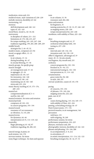 277

medication, stress and, 234
medieval music, style variations of, 238–239

melodic memory, durability of, 162

memorizing, 161
memory

skill development and, 160–161

types of, 162–163

metal ﬂutes, wood vs., 82–83, 86
metronome

in discipline of rubato, 211–212

limitations of, 179, 188, 215, 247
for tempo marking, 243–245, 247–248

traditions regarding, 199, 203, 208–209, 239
middle breath

strategies for, 5, 44–45, 52
modern music, composers of, 192
mood, as agogic effect, 12–13

mouth

in air column, 15–16

during breathing, 46–47

in circular blowing, 57–58

muscle groups. See speciﬁc group

muscle strength

air management and, 15–18

in appoggio, 23–24

importance of, 145, 147
for intonation, 166–168

isometrics of, 140–142

maximizing use of, 166–168

stress and, 233–234

music theory, teaching of, 35, 173–176,

209–210

musical art

compartmentalization of, 3–4

zeal for, 266–267

musical notation. See notes and notation

musical periods

composers of, 192–193

in concert programs, 193–194

musical sound

resonance of (see resonance)

as vibration, 14, 153, 204
musical terms

for dynamics, 64–66

interpretation of, 91, 114–119, 122
musicality

ﬁnger phrasing as, 81–82, 87
traditions regarding, 88, 200, 241
natural energy, in piano, 64

neck tension, 164, 170
nervous tension. See stress

noisy ﬁnger technique. See slam-and-squeeze

nose

in air column, 15, 58
resonance and, 204, 206
notes and notation

for beginners, 35

naming systems for, 27, 30–31, 97, 168–169

as stepping stones, 228–230

tempo interpretation for, 243–248

numbness, with stability of ﬂute, 223–224

oboe

breathing strategies and, 41, 57
orchestral relationship with, 138
tuning to, 257–258

octaves

intervals and, 128–132, 136
intonation and, 136, 138–139

offset G alignment, advantages of, 19
onset, 30–31. See also attacks

oral hygiene, dry mouth and, 233
orchestra

concert programs for, 192–194

freedom in, 91–94, 172
instrumental tuning in, 136–138

interpretation in, 31, 114–122

ornamentation

grace notes for, 98, 100

as style, 240, 255
overuse syndrome, causes of, 145, 170
pacing

of concerts, 193–194

of phrases, 179–183, 226
stepping stones for, 224, 226

pads, care of, 87
pain

causes during playing, 145, 164, 169–171

with stability of ﬂute, 223–224

panting, as breathing strategy, 46–47

Paris Conservatoire, 173–176

pectoral muscles, in air management, 166
percussion

with keys, 153
with tonguing, 30, 249
performance anxiety. See stress

performance preparation, 234–235

pharynx, resonance and, 204
photographic memory, durability of, 162–163

phrases and phrasing, 176–184, 200
in accompaniment, 6–8, 212
in articulation, 27
in artistic interpretation, 111–114, 122–123

breathing strategies for, 38–42, 47–51

 