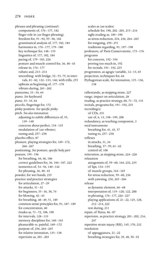 278 
phrases and phrasing (continued)

components of, 176–177, 182
ﬁnger role in (see ﬁnger phrasing)

freedom for, 91–92, 95–96, 182
grammatical analysis of, 177, 182, 184
harmonics in, 176–177, 179–180

key technique for, 148–153

linguistics of, 177, 182, 184
pacing of, 179–183, 226
posture and muscle control for, 36, 40–43

release in, 176–177

rubato and, 213–214

smoothing: with bridge, 52–53, 75; in inter-
vals, 81–82, 132–133, 146; with trills, 255

upbeats as beginning of, 177–178

vibrato during, 261–262

pianissimo, 33–34, 64
piano. See keyboard

piano, 33–34, 64
piccolo, ﬁngerings for, 172

pinky position. See speciﬁc pinky

pitch. See also intonation

adjusting to subtle differences of, 55,
139–140

concerns about perfect, 134–135

modulation of (see vibrato)

tuning and, 257–258

placebo effect, 87
pleasure, playing strategies for, 169–172,

266–267
positioning. See posture; speciﬁc body part
posture, 195–196
for breathing, 44, 46, 186
correct guidelines for, 36, 184–187, 222
isometrics of, 54–56, 140–142

for phrasing, 36, 40–43

powder, for wet hands, 235
practice and practice strategies

for articulation, 27–29

for attacks, 31–32

for beginners, 35–36, 38, 74
for blowing, 42–43

for breathing, 48–49, 51, 189
common-sense principles for, 91, 187–189

for concentration, 60
études as, 71–72, 188, 190
for intervals, 128–133

memory disciplines for, 160–163

pleasurable vs. painful, 169–172

purpose of, 236, 264–265

for relative intonation, 135–138

repertoire as, 201–203

scales as (see scales)

schedule for, 190, 202–203, 215–216

sight-reading as, 189–190

as stress reduction, 234, 236, 264–265

for tonguing, 250–251

traditions regarding, 91, 197–198

professors, of Paris Conservatoire, 173–176
programs

for concerts, 192–194

proving too much in, 192
for recitals, 191–192, 235
progression, as agogic variable, 12–13, 65
projection, techniques for, 64

Pythagorean scale, for intonation, 135–136,

138

rallentando, as stepping stone, 227
range, impact on articulation, 28
reading, as practice strategy, 60, 71–72, 133
recitals, programs for, 191–192, 235
recording(s)

of CDs, 231

use of, 6, 13, 198–199, 208
redundancy, as teaching component, 3

reed instruments

breathing for, 41, 43, 57

tuning to, 257–258

reﬂexes

in attacks, 31, 34

breathing, 57–59, 61–62

control of, 108
reiteration, as stepping stone, 224–226
relaxation

antagonism of, 59–60, 164, 232, 235
of lips, 154–155

of muscle groups, 164–165

for stress reduction, 59–60, 236
with yawning, 236, 265–266

release

as dynamic element, 66–68

interpretation of, 119–120, 122, 200
in phrasing, 176–177, 226–227

playing applications of, 21–22, 125, 128,
212–214, 222
rest during, 211
repair, of ﬂutes, 86–87

repertoire, as practice strategy, 201–202, 216,
247

repetitive strain injury (RSI), 145, 170, 232

resolution

of appoggiatura, 21–22

breathing strategies for, 39, 48, 50–52

 