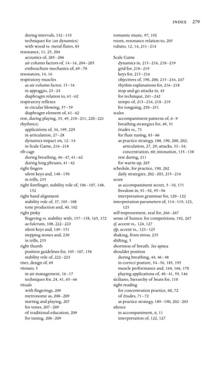  279

during intervals, 132–133

techniques for (see dynamics)

with wood vs. metal ﬂutes, 83
resonance, 11, 25, 204
acoustics of, 205–206

air column factors of, 14–16, 204–205

embouchure mechanics of, 69–70

resonators, 14, 16

respiratory muscles
as air column factor, 15–16
in appoggio, 23–24
diaphragm relation to, 61–62
respiratory reﬂexes
in circular blowing, 57–59
diaphragm element of, 61–62
rest, during playing, 33, 49, 210–211, 220–221

rhythm(s)

applications of, 34, 199, 229
in articulation, 27–28

dynamics impact on, 12–14

in Scale Game, 216–218

rib cage
during breathing, 46–47, 61–62
during long phrases, 41–42
right ﬁngers

silent keys and, 148–150

in trills, 255
right foreﬁnger, stability role of, 106–107, 148,
152

right hand alignment

stability role of, 37, 105–108

tone production and, 40, 102
right pinky

ﬁngering vs. stability with, 157–158, 165, 172
as fulcrum, 108, 222–223

silent keys and, 149–151

stepping stones and, 230
in trills, 255
right thumb

position guidelines for, 105–107, 158
stability role of, 222–223

riser, design of, 69
ritenuto, 5

in air management, 16–17

techniques for, 24, 41, 65–66

rituals

with ﬁngerings, 209
metronome as, 208–209

starting and playing, 207
for tones, 207–209

of traditional education, 209

for tuning, 208–209

romantic music, 97, 192
room, resonance relation to, 205
rubato, 12, 14, 211–214

Scale Game

dynamics in, 215–216, 218–219

grid for, 218–219

keys for, 215–216

objectives of, 190, 200, 215–216, 247
rhythm explanations for, 216–218

stop-and-go attacks in, 43
for technique, 241–242

tempo of, 215–216, 218–219

for tonguing, 250–251

scales

accompaniment patterns of, 6–9

breathing strategies for, 49, 51

études vs., 71

for ﬂute tuning, 83–86

as practice strategy, 188, 190, 200, 202;
articulation, 27, 29; attacks, 33–34; 

concentration, 60; intonation, 135–138

rest during, 211
for warm-up, 265
schedule, for practice, 190, 202
daily strategies, 202–203, 215–216

score

as accompaniment secret, 5–10, 171
freedom in, 91–92, 95–96

interpretation grammar for, 120–122

interpretation parameters of, 114–119, 123,
125

self-improvement, zeal for, 266–267

sense of humor, for competitions, 192, 267

sf, accent vs., 124, 127
sfp, accent vs., 123–125

shaking, from stress, 235
shifting, 5
shortness of breath. See apnea

shoulder position

during breathing, 44, 46–48

in correct posture, 54–56, 185, 195
muscle performance and, 164, 166, 170
playing applications of, 40–41, 59, 146
siciliano, hierarchy of beats for, 110

sight-reading

for concentration practice, 60, 72
of études, 71–72

as practice strategy, 189–190, 202–203

silence

in accompaniment, 6, 11
interpretation of, 122, 127
 