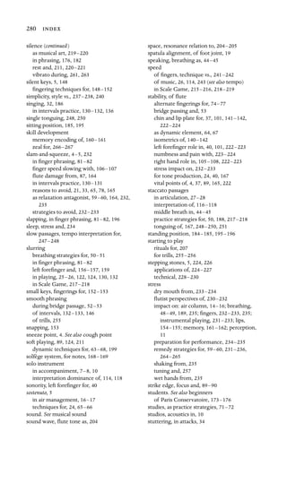 280 
silence (continued)
as musical art, 219–220
in phrasing, 176, 182
rest and, 211, 220–221
vibrato during, 261, 263
silent keys, 5, 148
ﬁngering techniques for, 148–152
simplicity, style vs., 237–238, 240
singing, 32, 186
in intervals practice, 130–132, 136
single tonguing, 248, 250
sitting position, 185, 195
skill development
memory encoding of, 160–161

zeal for, 266–267

slam-and-squeeze, 4–5, 232
in ﬁnger phrasing, 81–82
ﬁnger speed slowing with, 106–107
ﬂute damage from, 87, 164
in intervals practice, 130–131
reasons to avoid, 21, 33, 65, 78, 165
as relaxation antagonist, 59–60, 164, 232,
235
strategies to avoid, 232–233
slapping, in ﬁnger phrasing, 81–82, 196
sleep, stress and, 234
slow passages, tempo interpretation for,
247–248
slurring
breathing strategies for, 50–51
in ﬁnger phrasing, 81–82
left foreﬁnger and, 156–157, 159
in playing, 25–26, 122, 124, 130, 132
in Scale Game, 217–218
small keys, ﬁngerings for, 152–153
smooth phrasing
during bridge passage, 52–53
of intervals, 132–133, 146
of trills, 255
snapping, 153
sneeze point, 4. See also cough point
soft playing, 89, 124, 211
dynamic techniques for, 63–68, 199
solfège system, for notes, 168–169
solo instrument
in accompaniment, 7–8, 10
interpretation dominance of, 114, 118
sonority, left foreﬁnger for, 40
sostenuto, 5
in air management, 16–17
techniques for, 24, 65–66
sound. See musical sound
sound wave, ﬂute tone as, 204
space, resonance relation to, 204–205
spatula alignment, of foot joint, 19
speaking, breathing as, 44–45
speed
of ﬁngers, technique vs., 241–242

of music, 26, 114, 243 (see also tempo)

in Scale Game, 215–216, 218–219

stability, of ﬂute
alternate ﬁngerings for, 74–77
bridge passing and, 53
chin and lip plate for, 37, 101, 141–142,
222–224
as dynamic element, 64, 67
isometrics of, 140–142
left foreﬁnger role in, 40, 101, 222–223
numbness and pain with, 223–224
right hand role in, 105–108, 222–223
stress impact on, 232–233
for tone production, 24, 40, 167
vital points of, 4, 37, 89, 165, 222
staccato passages
in articulation, 27–28
interpretation of, 116–118
middle breath in, 44–45
practice strategies for, 50, 188, 217–218
tonguing of, 167, 248–250, 251
standing position, 184–185, 195–196
starting to play
rituals for, 207
for trills, 255–256
stepping stones, 5, 224, 226
applications of, 224–227
technical, 228–230
stress
dry mouth from, 233–234
ﬂutist perspectives of, 230–232
impact on: air column, 14–16; breathing,
48–49, 189, 235; ﬁngers, 232–233, 235;
instrumental playing, 231–233; lips,
154–155; memory, 161–162; perception,
11
preparation for performance, 234–235
remedy strategies for, 59–60, 231–236,
264–265

shaking from, 235
tuning and, 257
wet hands from, 235
strike edge, focus and, 89–90
students. See also beginners
of Paris Conservatoire, 173–176
studies, as practice strategies, 71–72
studios, acoustics in, 10
stuttering, in attacks, 34
 