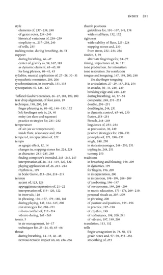  281

style

elements of, 237–238, 240
of grace notes, 239–240

historical variations of, 238–239

simplicity vs., 237–238, 240
of trills, 255

sucking noise, during breathing, 46, 51
support

during breathing, 46–47

center of gravity as, 54, 167, 185

as dynamic element, 63–65, 89
for long phrases, 40–41, 43
syllables, musical application of, 27–28, 30–31

sympathetic resonance, 204, 206
synchronization, in intervals, 131, 133
syncopation, 50, 126–127

Taffanel-Gaubert exercises, 26–27, 188, 190, 200
tear drop alignment, of foot joint, 19

technique, 198, 200, 241
ﬁnger phrasing as, 80–82, 148–153, 172
left foreﬁnger role in, 24, 40
noisy (see slam-and-squeeze)

practice strategies for, 241–242

temperature

of air (see air temperature)

inside ﬂute, resonance and, 204
tempered, interpretation of, 122
tempo

as agogic effect, 12, 14
changes in, stepping stones for, 224, 228

as character, 243–245, 248
ﬁnding composer’s intended, 243–245, 247
interpretation of, 26, 114–119, 120, 122
playing applications of, 26, 213–214

rhythm vs., 199

in Scale Game, 215–216, 218–219

tension

accent of, 123, 126
appoggiatura expression of, 21–22

interpretation of, 119–120, 122
in intervals, 128
in phrasing, 176–177, 179–180, 182
during playing, 145, 164–165, 200
rest strategies for, 210–211

rubato conﬂict of, 212–214

vibrato during, 261–263

tenuto, 5

in air management, 16–17

techniques for, 23–24, 40, 65–66

throat

during breathing, 14–15, 46–48

nervous tension impact on, 60, 236, 266
thumb positions

guidelines for, 101–107, 141, 158
with small keys, 152, 172
tightness

with stability of ﬂute, 223–224

stepping stones and, 230
from stress, 232–234, 236
timbre, 5, 39
alternate ﬁngerings for, 74–77

timing, importance of, 34, 131
tone production. See intonation

tone resolution. See resolution

tongue and tonguing, 167, 198, 200, 248
See also ﬁnger tonguing

in articulation, 27–29, 167, 252, 254
in attacks, 30–33, 248–249

breaking edge and, 248–249

during breathing, 46, 57–58

composite, 248, 251–253

double, 250–251

doubling in, 248, 251
in dynamic control, 65–66, 250
ﬂutter, 253–254

French, 248–249

linguistics of, 253–254

as percussion, 30, 249
practice strategies for, 250–251

principles of, 171, 248–251

single, 248, 250
in staccato passages, 248–250, 251
tripling in, 248, 251
tummy, 250
traditions

in breathing and blowing, 198, 209
in dynamics, 199
for ﬁngers, 196, 209

in interpretation, 200
in intonation, 198–199, 208–209

of jawboning, 196–197

of metronome, 199, 208–209

in music education, 173–176, 209–210

personal rituals as, 207–209

in phrasing, 200
of posture and positions, 195–196

in practice, 197–198

of rhythm, 199

of techniques, 198, 200, 241

of vibrato, 197, 199, 209

translation, 113, 132
trills

ﬁnger antagonism in, 78, 80, 172
grace notes and, 97–98, 255–256

smoothing of, 255
 