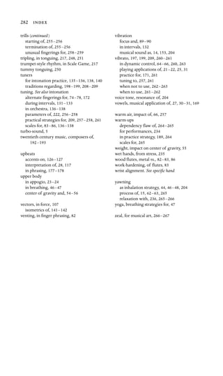 282 
trills (continued)

starting of, 255–256

termination of, 255–256

unusual ﬁngerings for, 258–259

tripling, in tonguing, 217, 248, 251
trumpet-style rhythm, in Scale Game, 217
tummy tonguing, 250
tuners

for intonation practice, 135–136, 138, 140
traditions regarding, 198–199, 208–209

tuning. See also intonation

alternate ﬁngerings for, 74–78, 172
during intervals, 131–133

in orchestra, 136–138

parameters of, 222, 256–258

practical strategies for, 209, 257–258, 261
scales for, 83–86, 136–138

turbo-sound, 5
twentieth century music, composers of,

192–193

upbeats

accents on, 126–127

interpretation of, 28, 117
in phrasing, 177–178

upper body

in appogio, 23–24

in breathing, 46–47

center of gravity and, 54–56

vectors, in force, 107

isometrics of, 141–142

venting, in ﬁnger phrasing, 82
vibration

focus and, 89–90

in intervals, 132
musical sound as, 14, 153, 204
vibrato, 197, 199, 209, 260–261

in dynamic control, 64–66, 260, 263
playing applications of, 21–22, 25, 31
practice for, 171, 261

tuning to, 257, 261
when not to use, 262–263

when to use, 261–262

voice tone, resonance of, 204
vowels, musical application of, 27, 30–31, 169
warm air, impact of, 66, 257

warm-ups

dependency ﬂaw of, 264–265

for performances, 234
in practice strategy, 189, 264
scales for, 265

weight, impact on center of gravity, 55

wet hands, from stress, 235
wood ﬂutes, metal vs., 82–83, 86
work-hardening, of ﬂutes, 83
wrist alignment. See speciﬁc hand

yawning

as inhalation strategy, 44, 46–48, 204
process of, 15, 62–63, 265
relaxation with, 236, 265–266

yoga, breathing strategies for, 47

zeal, for musical art, 266–267
 