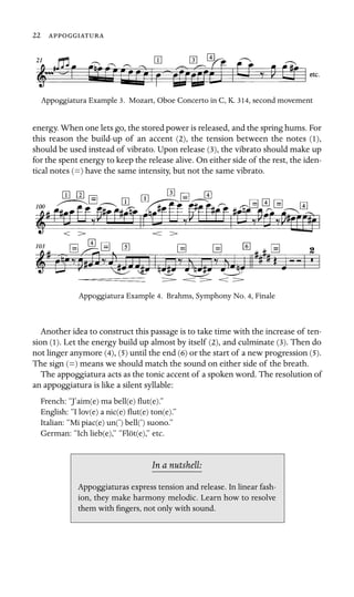 22 

Appoggiatura Example 3. Mozart, Oboe Concerto in C, K. 314, second movement
energy. When one lets go, the stored power is released, and the spring hums. For
this reason the build-up of an accent (2), the tension between the notes (1),
should be used instead of vibrato. Upon release (3), the vibrato should make up
for the spent energy to keep the release alive. On either side of the rest, the iden-
tical notes (=) have the same intensity, but not the same vibrato.
Appoggiatura Example 4. Brahms, Symphony No. 4, Finale
Another idea to construct this passage is to take time with the increase of ten-
sion (1). Let the energy build up almost by itself (2), and culminate (3). Then do
not linger anymore (4), (5) until the end (6) or the start of a new progression (5).
The sign (=) means we should match the sound on either side of the breath.
The appoggiatura acts as the tonic accent of a spoken word. The resolution of
an appoggiatura is like a silent syllable:
French: “J’aim(e) ma bell(e) ﬂut(e).”
English: “I lov(e) a nic(e) ﬂut(e) ton(e).”
Italian: “Mi piac(e) un(’) bell(’) suono.”
German: “Ich lieb(e),” “Flöt(e),” etc.
In a nutshell:
Appoggiaturas express tension and release. In linear fash-
ion, they make harmony melodic. Learn how to resolve
them with ﬁngers, not only with sound.
 
