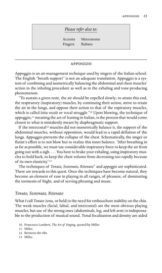  23

Accents Metronome
Please refer also to:
Fingers Rubato

Appoggio is an air-management technique used by singers of the Italian school.
The English “breath support” is not an adequate translation. Appoggio is a sys-
tem of combining and isometrically balancing the abdominal and chest muscles’
action in the inhaling procedure as well as in the exhaling and tone-producing
phenomenon.
“To sustain a given note, the air should be expelled slowly; to attain this end,
the respiratory (inspiratory) muscles, by continuing their action, strive to retain
the air in the lungs, and oppose their action to that of the expiratory muscles,
which is called lotta vocale or vocal struggle.”10 Upon blowing, the technique of
appoggio,11 meaning the act of leaning in Italian, is the process that would come
closest to what is mistakenly meant by diaphragmatic support.
If the intercostal12 muscles did not isometrically balance it, the support of the
abdominal muscles, without opposition, would lead to a rapid deﬂation of the
lungs. Appoggio prevents the collapse of the chest. Schematically, the singer or
ﬂutist’s effort is to not blow but to realize this inner balance. “After breathing in
as far as possible, we must use considerable inspiratory force to keep the air from
going out with a sigh. . . . You have to brake your exhaling, using inspiratory mus-
cles to hold back, to keep the chest volume from decreasing too rapidly because
of its own elasticity.”13
The techniques of Tenuto, Sostenuto, Ritenuto” and appoggio are sophisticated.
There are rewards to this quest. Once the techniques have become natural, they
become an element of ease in playing in all ranges, of pleasure, of dominating
the torments of fright, and of serving phrasing and music.
Tenuto, Sostenuto, Ritenuto
What I call Tenuto (tenu, or held) is the need for embouchure stability on the chin.
The weak muscles (facial, labial, and intercostal) are the most obvious playing
muscles, but use of the strong ones (abdominals, leg, and left arm) is indispensa-
ble to the production of musical sound. Tonal focalization and density are aided
10. Francesco Lambert, The Art of Singing, quoted by Miller.
11. Miller.
12. Between the ribs.
13. Miller.
 