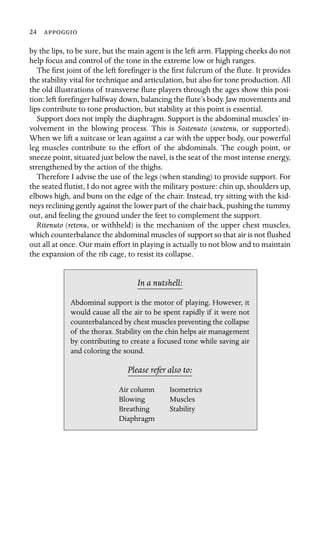 24 

by the lips, to be sure, but the main agent is the left arm. Flapping cheeks do not
help focus and control of the tone in the extreme low or high ranges.
The ﬁrst joint of the left foreﬁnger is the ﬁrst fulcrum of the ﬂute. It provides
the stability vital for technique and articulation, but also for tone production. All
the old illustrations of transverse ﬂute players through the ages show this posi-
tion: left foreﬁnger halfway down, balancing the ﬂute’s body. Jaw movements and
lips contribute to tone production, but stability at this point is essential.
Support does not imply the diaphragm. Support is the abdominal muscles’ in-
volvement in the blowing process. This is Sostenuto (soutenu, or supported).
When we lift a suitcase or lean against a car with the upper body, our powerful
leg muscles contribute to the effort of the abdominals. The cough point, or
sneeze point, situated just below the navel, is the seat of the most intense energy,
strengthened by the action of the thighs.
Therefore I advise the use of the legs (when standing) to provide support. For
the seated ﬂutist, I do not agree with the military posture: chin up, shoulders up,
elbows high, and buns on the edge of the chair. Instead, try sitting with the kid-
neys reclining gently against the lower part of the chair back, pushing the tummy
out, and feeling the ground under the feet to complement the support.
Ritenuto (retenu, or withheld) is the mechanism of the upper chest muscles,
which counterbalance the abdominal muscles of support so that air is not ﬂushed
out all at once. Our main effort in playing is actually to not blow and to maintain
the expansion of the rib cage, to resist its collapse.
In a nutshell:
and coloring the sound.
Air column Isometrics
Muscles
Stability
Abdominal support is the motor of playing. However, it
would cause all the air to be spent rapidly if it were not
counterbalanced by chest muscles preventing the collapse
of the thorax. Stability on the chin helps air management
by contributing to create a focused tone while saving air
Please refer also to:
Blowing
Breathing
Diaphragm
 