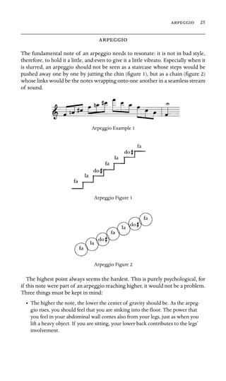  25



The fundamental note of an arpeggio needs to resonate: it is not in bad style,
therefore, to hold it a little, and even to give it a little vibrato. Especially when it
is slurred, an arpeggio should not be seen as a staircase whose steps would be
pushed away one by one by jutting the chin (ﬁgure 1), but as a chain (ﬁgure 2)
whose links would be the notes wrapping onto one another in a seamless stream
of sound.
Arpeggio Example 1
Arpeggio Figure 1
Arpeggio Figure 2
The highest point always seems the hardest. This is purely psychological, for
if this note were part of an arpeggio reaching higher, it would not be a problem.
Three things must be kept in mind:
•	 The higher the note, the lower the center of gravity should be. As the arpeg-
gio rises, you should feel that you are sinking into the ﬂoor. The power that
you feel in your abdominal wall comes also from your legs, just as when you
lift a heavy object. If you are sitting, your lower back contributes to the legs’
involvement.
 