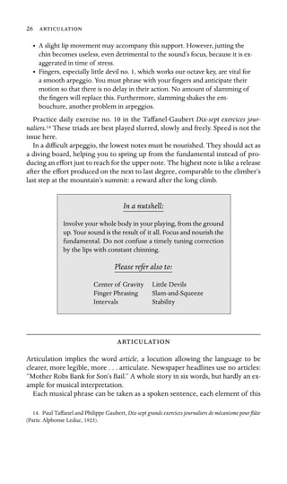 26 

•	 A slight lip movement may accompany this support. However, jutting the
chin becomes useless, even detrimental to the sound’s focus, because it is ex-
aggerated in time of stress.
•	 Fingers, especially little devil no. 1, which works our octave key, are vital for
a smooth arpeggio. You must phrase with your ﬁngers and anticipate their
motion so that there is no delay in their action. No amount of slamming of
the ﬁngers will replace this. Furthermore, slamming shakes the em-
bouchure, another problem in arpeggios.
Practice daily exercise no. 10 in the Taffanel-Gaubert Dix-sept exercices jour-
naliers.14 These triads are best played slurred, slowly and freely. Speed is not the
issue here.
In a difﬁcult arpeggio, the lowest notes must be nourished. They should act as
a diving board, helping you to spring up from the fundamental instead of pro-
ducing an effort just to reach for the upper note. The highest note is like a release
after the effort produced on the next to last degree, comparable to the climber’s
last step at the mountain’s summit: a reward after the long climb.
In a nutshell:
Stability
Involve your whole body in your playing, from the ground
up. Your sound is the result of it all. Focus and nourish the
fundamental. Do not confuse a timely tuning correction
by the lips with constant chinning.
Please refer also to:
Center of Gravity Little Devils
Finger Phrasing Slam-and-Squeeze
Intervals

Articulation implies the word article, a locution allowing the language to be
clearer, more legible, more . . . articulate. Newspaper headlines use no articles:
“Mother Robs Bank for Son’s Bail.” A whole story in six words, but hardly an ex-
ample for musical interpretation.
Each musical phrase can be taken as a spoken sentence, each element of this
14. Paul Taffanel and Philippe Gaubert, Dix-sept grands exercices journaliers de mécanisme pour ﬂûte
(Paris: Alphonse Leduc, 1923).
 