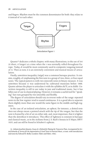 28 

and ﬁngers. Rhythm must be the common denominator for both: they relate to
it instead of to each other:
Articulation Figure 1
Quantz16 dedicates a whole chapter, with many illustrations, to the use of tiri
(ti short, ri longer) at a time when the r was normally rolled throughout Eu-
rope. Today, di would be most commonly used in composite tonguing instead
of ri. Then as now, it is an extremely convenient and musical means of articu-
lation.
Finally, unwritten inequality (inégal) was a common baroque practice. It con-
sists, roughly, of emphasizing the ﬁrst note in a group of two, three, or four equal
notes. The typical pattern is with two sixteenth notes in binary measure. It was
unwritten because it was understood by cultivated musicians before 1800.
Quantz advises the player to articulate it with the syllables did’ll, as in diddle. Un-
written inequality is still in use today in jazz and traditional music, but it has
fallen out of use in classical playing. However, it remains a useful tool for “speak-
ing” fast runs grouped by two smoothly and ﬂexibly.
The degree of articulation should vary in reverse order of the range: repeated
notes in the low register tend to sound continuous. It is a good idea to separate
them slightly more than one would the same ﬁgure in the middle and high reg-
isters.
In the case of an isolated articulation, an upbeat, for instance, a dotted note
does not always mean a pointed attack with the tip of the tongue, but that the
note is framed by a bit of air on either side, and, most important, that it is lighter
than the downbeat it introduces. This effect of lightness is constant in baroque
and classical music, as in the siciliano from J. S. Bach’s Sonata in E Major, BWV
1035, and can still be found in Schubert’s upbeats.
16. Johann Joachim Quantz, Essay of a Method for Playing the Transverse Flute, Accompanied by Sev-
eral Remarks of Service for the Improvement of Good Taste in Practical Music, a trans. with introduction
and notes by Edward R. Reilly (London: Faber and Faber, 1966).
 