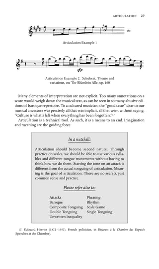  29

Articulation Example 1
Articulation Example 2. Schubert, Theme and
variations, on “Ihr Blümlein Alle, op. 160
Many elements of interpretation are not explicit. Too many annotations on a
score would weigh down the musical text, as can be seen in so many abusive edi-
tions of baroque repertoire. To a cultured musician, the “good taste” dear to our
musical ancestors was precisely all that was implicit, all that went without saying.
“Culture is what’s left when everything has been forgotten.”17
Articulation is a technical tool. As such, it is a means to an end. Imagination
and meaning are the guiding force.
In a nutshell:
Baroque
Scale Game
Articulation should become second nature. Through
practice on scales, we should be able to use various sylla-
bles and different tongue movements without having to
think how we do them. Starting the tone on an attack is
different from the actual tonguing of articulation. Mean-
ing is the goal of articulation. There are no secrets, just
common sense and practice.
Please refer also to:
Attacks Phrasing
Rhythm
Composite Tonguing
Double Tonguing Single Tonguing
Unwritten Inequality
17. Edouard Herriot (1872–1957), French politician, in Discours à la Chambre des Députés
(Speeches at the Chamber).
 