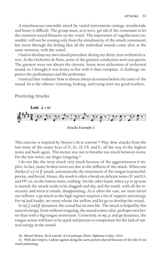  31

A simultaneous ensemble attack by varied instruments (strings, woodwinds,
and brass) is difﬁcult. The group must, as it were, get rid of the consonant to let
the common sound blossom on the vowel. The impression of togetherness (en-
semble) will not be coming only from the simultaneity of the attack (consonant)
but more through the feeling that all the individual sounds come alive at the
same moment, with the vowel.
I had to develop my own attack procedure during my thirty-year orchestral ca-
reer. At the Orchestre de Paris, some of the greatest conductors were our guests.
The greatest were not always the clearest. Some were alchemists of orchestral
sound, so I thought it was better to live with it than complain. A challenge im-
proves the performance and the performer.
I noticed that violinists’ bow is almost always in motion before the onset of the
sound. So is the vibrato. Listening, looking, and trying were my good teachers.
Practicing Attacks
Attacks Example 2
This exercise is inspired by Moyse’s De la sonorité.20 Play slow attacks from the
low tonic of the major keys of E, Eb, D, CS, and C, all the way to the highest
notes and back again. This incites you not to breathe too much between notes.
For the low notes, use ﬁnger tonguing.21
I do not like the term attack very much because of the aggressiveness it im-
plies. In fact, many broken notes are due to the stiffness of the attack. When one
thinks of a f or ff attack, automatically the movement of the tongue is powerful,
precise, and brutal. Hence, the result is often a break on delicate notes (E2 and E3,
and FS3) or, on the lowest notes, nothing. On the other hand, when a p or pp note
is started, the attack tends to be sluggish and shy, and the result, with all the in-
security and stress it entails, disappointing. As is often the case, we must invert
our reﬂexes: a pp attack in the high register requires a lot of support and energy.
For mf and louder, we must release the airﬂow and let go to develop the sound.
In mf, f, and ff dynamics, the sound has its own life. The attack is helped by this
natural energy. Even without tonguing, the sound comes alive, perhaps even bet-
ter than with a big tongue movement. Conversely, in mp, p, and pp dynamics, the
tongue action will have to be quick and precise to compensate for the lack of nat-
ural energy in the sound.
20. Marcel Moyse, De la sonorité: Art et technique (Paris: Alphonse Leduc, 1934).
21. With due respect, I advise against doing the same pattern slurred because of the risk of too
much jawboning.
 