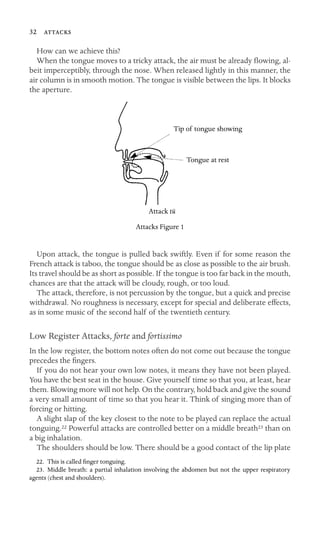 32 
How can we achieve this?
When the tongue moves to a tricky attack, the air must be already ﬂowing, al-
beit imperceptibly, through the nose. When released lightly in this manner, the
air column is in smooth motion. The tongue is visible between the lips. It blocks
the aperture.
Tip of tongue showing
Tongue at rest
Attack tü
Attacks Figure 1
Upon attack, the tongue is pulled back swiftly. Even if for some reason the
French attack is taboo, the tongue should be as close as possible to the air brush.
Its travel should be as short as possible. If the tongue is too far back in the mouth,
chances are that the attack will be cloudy, rough, or too loud.
The attack, therefore, is not percussion by the tongue, but a quick and precise
withdrawal. No roughness is necessary, except for special and deliberate effects,
as in some music of the second half of the twentieth century.
Low Register Attacks, forte and fortissimo
In the low register, the bottom notes often do not come out because the tongue
precedes the ﬁngers.
If you do not hear your own low notes, it means they have not been played.
You have the best seat in the house. Give yourself time so that you, at least, hear
them. Blowing more will not help. On the contrary, hold back and give the sound
a very small amount of time so that you hear it. Think of singing more than of
forcing or hitting.
A slight slap of the key closest to the note to be played can replace the actual
tonguing.22 Powerful attacks are controlled better on a middle breath23 than on
a big inhalation.
The shoulders should be low. There should be a good contact of the lip plate
22. This is called ﬁnger tonguing.
23. Middle breath: a partial inhalation involving the abdomen but not the upper respiratory
agents (chest and shoulders).
 