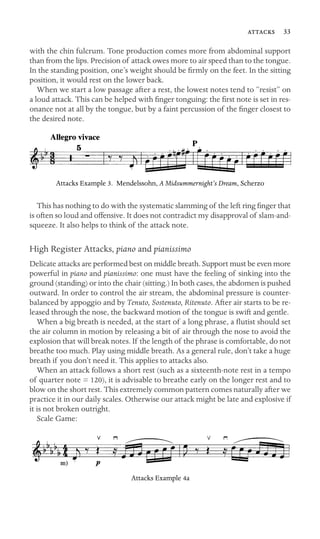  33

with the chin fulcrum. Tone production comes more from abdominal support
than from the lips. Precision of attack owes more to air speed than to the tongue.
In the standing position, one’s weight should be ﬁrmly on the feet. In the sitting
position, it would rest on the lower back.
When we start a low passage after a rest, the lowest notes tend to “resist” on
a loud attack. This can be helped with ﬁnger tonguing: the ﬁrst note is set in res-
onance not at all by the tongue, but by a faint percussion of the ﬁnger closest to
the desired note.
Attacks Example 3. Mendelssohn, A Midsummernight’s Dream, Scherzo
This has nothing to do with the systematic slamming of the left ring ﬁnger that
is often so loud and offensive. It does not contradict my disapproval of slam-and-
squeeze. It also helps to think of the attack note.
High Register Attacks, piano and pianissimo
Delicate attacks are performed best on middle breath. Support must be even more
powerful in piano and pianissimo: one must have the feeling of sinking into the
ground (standing) or into the chair (sitting.) In both cases, the abdomen is pushed
outward. In order to control the air stream, the abdominal pressure is counter-
balanced by appoggio and by Tenuto, Sostenuto, Ritenuto. After air starts to be re-
leased through the nose, the backward motion of the tongue is swift and gentle.
When a big breath is needed, at the start of a long phrase, a ﬂutist should set
the air column in motion by releasing a bit of air through the nose to avoid the
explosion that will break notes. If the length of the phrase is comfortable, do not
breathe too much. Play using middle breath. As a general rule, don’t take a huge
breath if you don’t need it. This applies to attacks also.
When an attack follows a short rest (such as a sixteenth-note rest in a tempo
of quarter note = 120), it is advisable to breathe early on the longer rest and to
blow on the short rest. This extremely common pattern comes naturally after we
practice it in our daily scales. Otherwise our attack might be late and explosive if
it is not broken outright.
Scale Game:
Attacks Example 4a
 