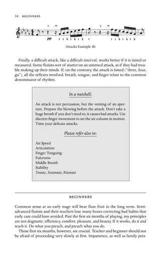 34 

Attacks Example 4b
Finally, a difﬁcult attack, like a difﬁcult interval, works better if it is timed or
measured. Some ﬂutists sort of stutter on an untimed attack, as if they had trou-
ble making up their minds. If, on the contrary, the attack is timed (“three, four,
go”), all the reﬂexes involved, breath, tongue, and ﬁnger relate to the common
denominator of rhythm.
In a nutshell:
Air Speed
Stability
, Sostenuto, Ritenuto
An attack is not percussion, but the venting of an aper-
ture. Prepare the blowing before the attack. Don’t take a
huge breath if you don’t need to; it causes bad attacks. Use
discreet ﬁnger movement to set the air column in motion.
Time your delicate attacks.
Please refer also to:
Articulation
Finger Tonguing
Fulcrums
Middle Breath
Tenuto

Common sense at an early stage will bear ﬂute fruit in the long term. Semi-
advanced ﬂutists and their teachers lose many hours correcting bad habits that
early care could have avoided. Past the ﬁrst six months of playing, my principles
are not dogmatic: efﬁciency, comfort, pleasure, and beauty. If it works, do it and
teach it. Do what you preach, and preach what you do.
Those ﬁrst six months, however, are crucial. Teacher and beginner should not
be afraid of proceeding very slowly at ﬁrst. Impatience, as well as family pres-
 